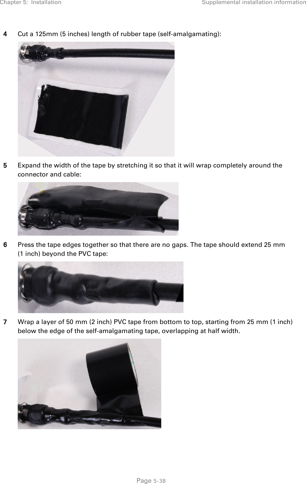 Chapter 5:  Installation Supplemental installation information  4 Cut a 125mm (5 inches) length of rubber tape (self-amalgamating):  5 Expand the width of the tape by stretching it so that it will wrap completely around the connector and cable:  6 Press the tape edges together so that there are no gaps. The tape should extend 25 mm (1 inch) beyond the PVC tape:  7 Wrap a layer of 50 mm (2 inch) PVC tape from bottom to top, starting from 25 mm (1 inch) below the edge of the self-amalgamating tape, overlapping at half width.   Page 5-38 