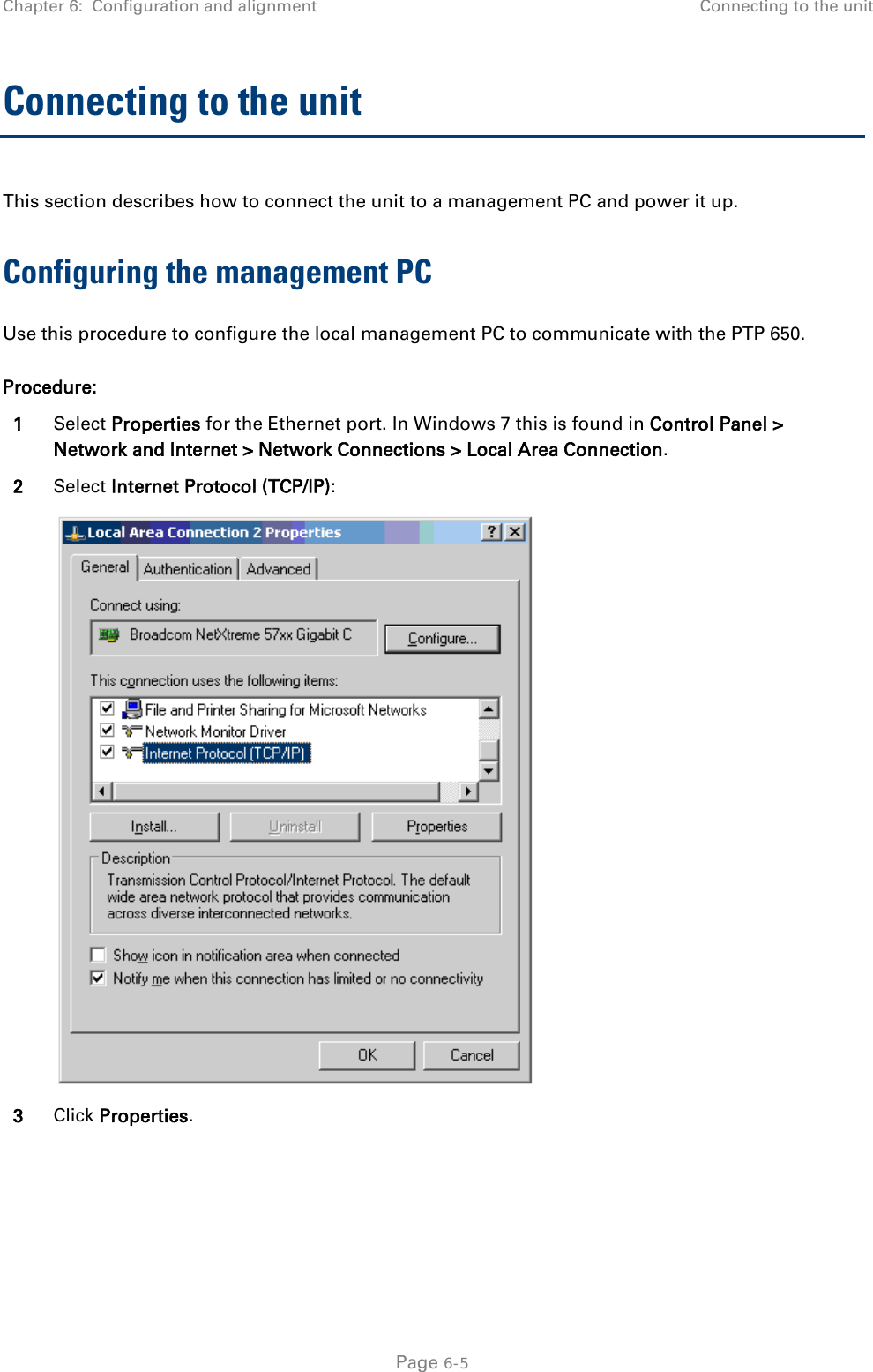 Chapter 6:  Configuration and alignment Connecting to the unit  Connecting to the unit This section describes how to connect the unit to a management PC and power it up.  Configuring the management PC Use this procedure to configure the local management PC to communicate with the PTP 650. Procedure: 1 Select Properties for the Ethernet port. In Windows 7 this is found in Control Panel &gt; Network and Internet &gt; Network Connections &gt; Local Area Connection. 2 Select Internet Protocol (TCP/IP):  3 Click Properties.  Page 6-5 