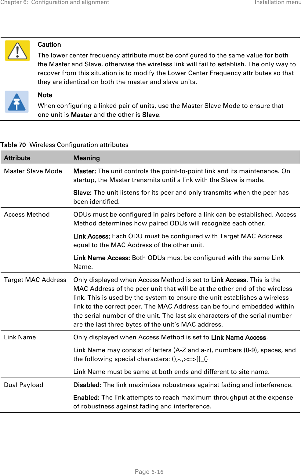 Chapter 6:  Configuration and alignment Installation menu    Caution The lower center frequency attribute must be configured to the same value for both the Master and Slave, otherwise the wireless link will fail to establish. The only way to recover from this situation is to modify the Lower Center Frequency attributes so that they are identical on both the master and slave units.  Note When configuring a linked pair of units, use the Master Slave Mode to ensure that one unit is Master and the other is Slave.  Table 70  Wireless Configuration attributes Attribute Meaning Master Slave Mode Master: The unit controls the point-to-point link and its maintenance. On startup, the Master transmits until a link with the Slave is made. Slave: The unit listens for its peer and only transmits when the peer has been identified. Access Method ODUs must be configured in pairs before a link can be established. Access Method determines how paired ODUs will recognize each other. Link Access: Each ODU must be configured with Target MAC Address equal to the MAC Address of the other unit. Link Name Access: Both ODUs must be configured with the same Link Name. Target MAC Address Only displayed when Access Method is set to Link Access. This is the MAC Address of the peer unit that will be at the other end of the wireless link. This is used by the system to ensure the unit establishes a wireless link to the correct peer. The MAC Address can be found embedded within the serial number of the unit. The last six characters of the serial number are the last three bytes of the unit’s MAC address. Link Name Only displayed when Access Method is set to Link Name Access. Link Name may consist of letters (A-Z and a-z), numbers (0-9), spaces, and the following special characters: (),-.,:&lt;=&gt;[]_{} Link Name must be same at both ends and different to site name. Dual Payload Disabled: The link maximizes robustness against fading and interference. Enabled: The link attempts to reach maximum throughput at the expense of robustness against fading and interference.  Page 6-16 