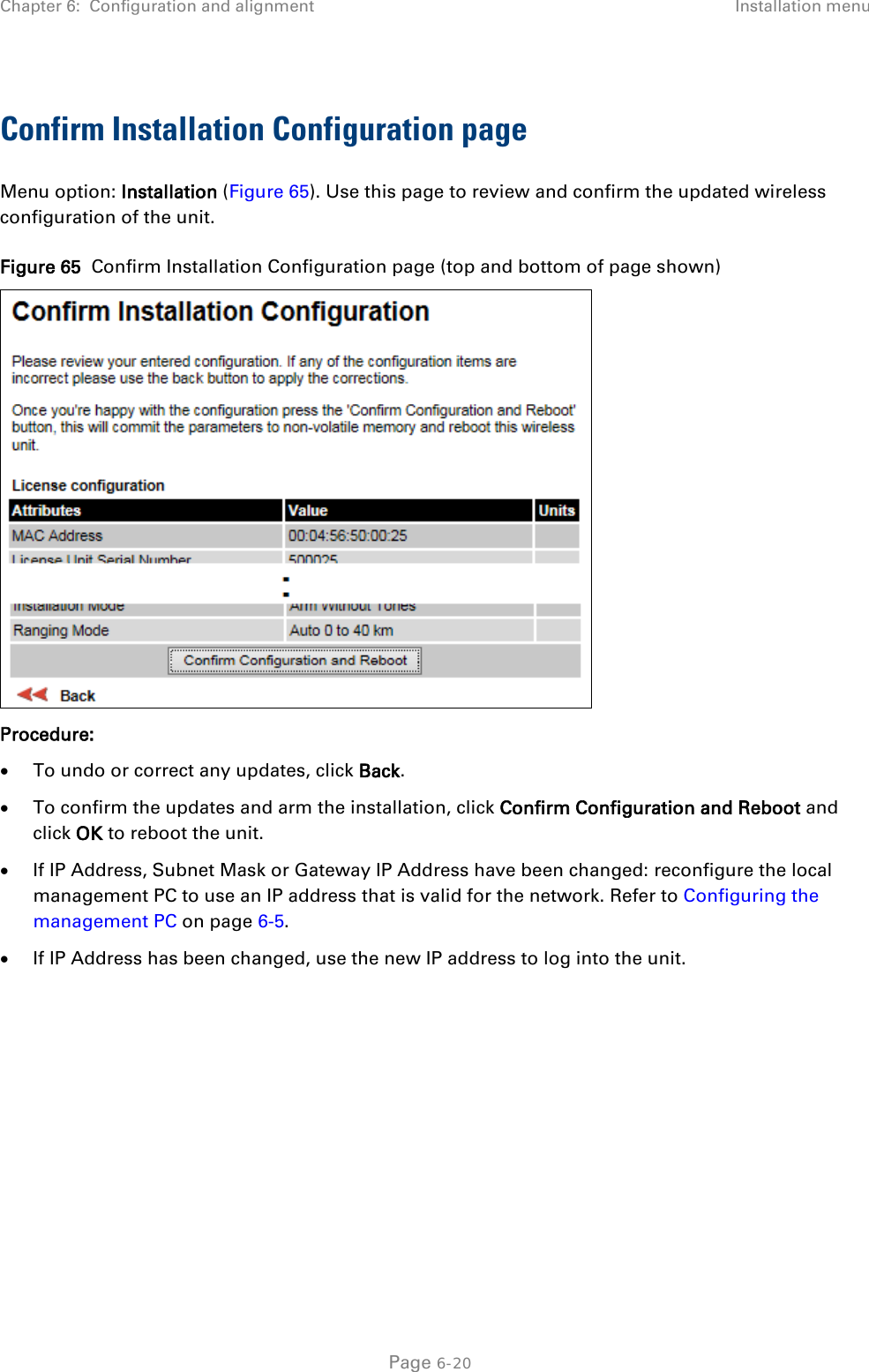 Chapter 6:  Configuration and alignment Installation menu  Confirm Installation Configuration page Menu option: Installation (Figure 65). Use this page to review and confirm the updated wireless configuration of the unit. Figure 65  Confirm Installation Configuration page (top and bottom of page shown)  Procedure: • To undo or correct any updates, click Back. • To confirm the updates and arm the installation, click Confirm Configuration and Reboot and click OK to reboot the unit. • If IP Address, Subnet Mask or Gateway IP Address have been changed: reconfigure the local management PC to use an IP address that is valid for the network. Refer to Configuring the management PC on page 6-5. • If IP Address has been changed, use the new IP address to log into the unit.    Page 6-20 