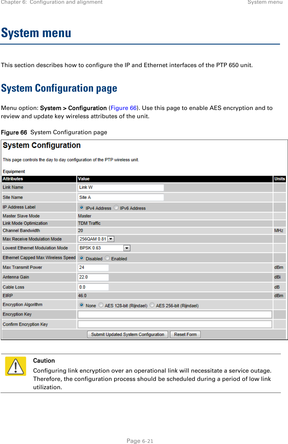 Chapter 6:  Configuration and alignment System menu  System menu This section describes how to configure the IP and Ethernet interfaces of the PTP 650 unit. System Configuration page Menu option: System &gt; Configuration (Figure 66). Use this page to enable AES encryption and to review and update key wireless attributes of the unit. Figure 66  System Configuration page    Caution Configuring link encryption over an operational link will necessitate a service outage. Therefore, the configuration process should be scheduled during a period of low link utilization.   Page 6-21 