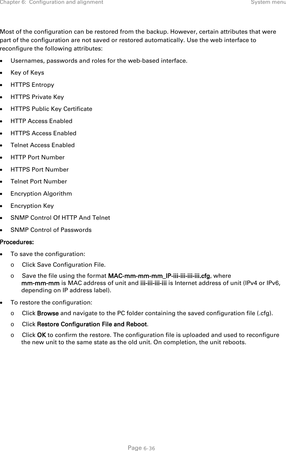 Chapter 6:  Configuration and alignment System menu  Most of the configuration can be restored from the backup. However, certain attributes that were part of the configuration are not saved or restored automatically. Use the web interface to reconfigure the following attributes: • Usernames, passwords and roles for the web-based interface. • Key of Keys • HTTPS Entropy • HTTPS Private Key • HTTPS Public Key Certificate • HTTP Access Enabled • HTTPS Access Enabled • Telnet Access Enabled • HTTP Port Number • HTTPS Port Number • Telnet Port Number • Encryption Algorithm • Encryption Key • SNMP Control Of HTTP And Telnet • SNMP Control of Passwords Procedures: • To save the configuration:  o Click Save Configuration File. o Save the file using the format MAC-mm-mm-mm_IP-iii-iii-iii-iii.cfg, where  mm-mm-mm is MAC address of unit and iii-iii-iii-iii is Internet address of unit (IPv4 or IPv6, depending on IP address label). • To restore the configuration:  o Click Browse and navigate to the PC folder containing the saved configuration file (.cfg). o Click Restore Configuration File and Reboot. o Click OK to confirm the restore. The configuration file is uploaded and used to reconfigure the new unit to the same state as the old unit. On completion, the unit reboots.   Page 6-36 