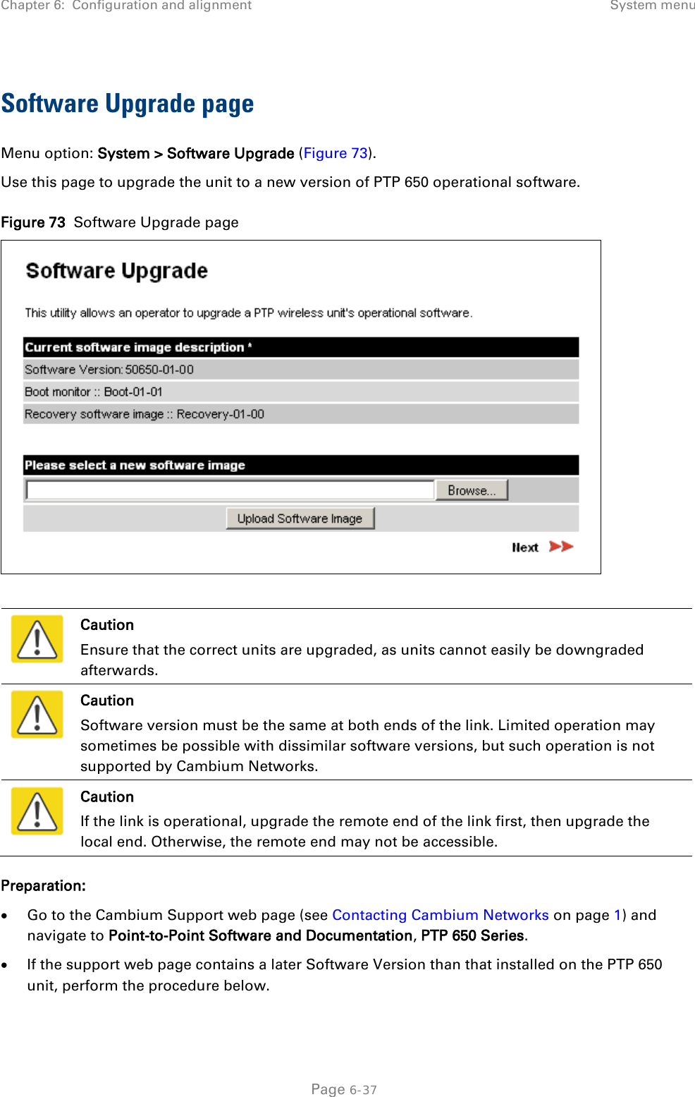 Chapter 6:  Configuration and alignment System menu  Software Upgrade page Menu option: System &gt; Software Upgrade (Figure 73). Use this page to upgrade the unit to a new version of PTP 650 operational software. Figure 73  Software Upgrade page    Caution Ensure that the correct units are upgraded, as units cannot easily be downgraded afterwards.  Caution Software version must be the same at both ends of the link. Limited operation may sometimes be possible with dissimilar software versions, but such operation is not supported by Cambium Networks.  Caution If the link is operational, upgrade the remote end of the link first, then upgrade the local end. Otherwise, the remote end may not be accessible. Preparation: • Go to the Cambium Support web page (see Contacting Cambium Networks on page 1) and navigate to Point-to-Point Software and Documentation, PTP 650 Series. • If the support web page contains a later Software Version than that installed on the PTP 650 unit, perform the procedure below.  Page 6-37 