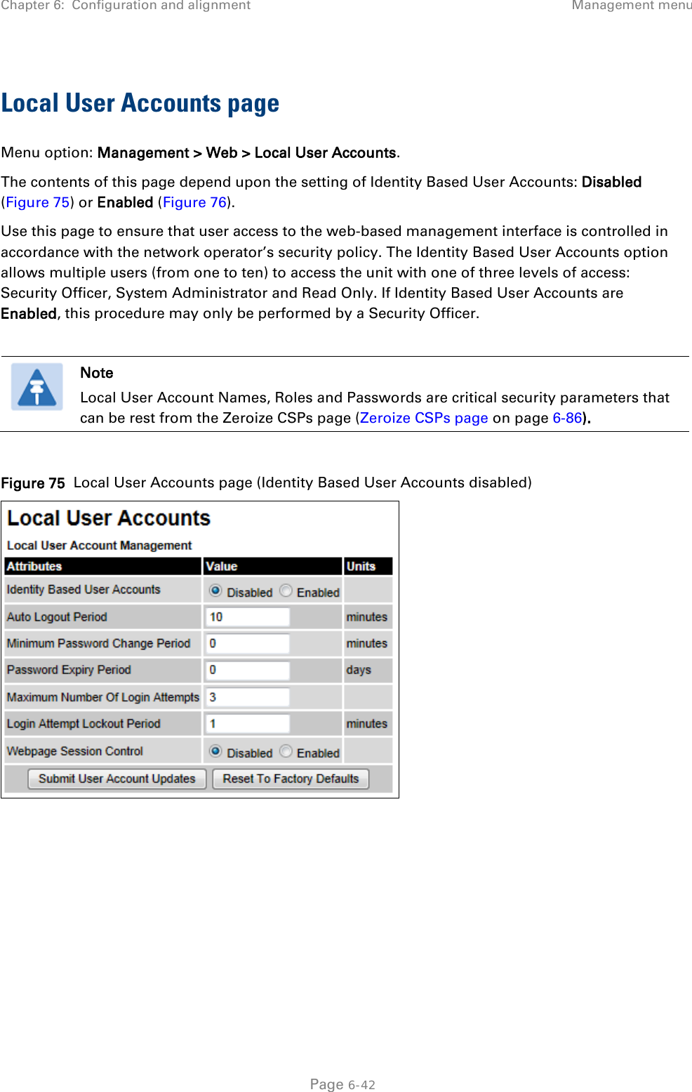 Chapter 6:  Configuration and alignment Management menu  Local User Accounts page Menu option: Management &gt; Web &gt; Local User Accounts. The contents of this page depend upon the setting of Identity Based User Accounts: Disabled (Figure 75) or Enabled (Figure 76). Use this page to ensure that user access to the web-based management interface is controlled in accordance with the network operator’s security policy. The Identity Based User Accounts option allows multiple users (from one to ten) to access the unit with one of three levels of access: Security Officer, System Administrator and Read Only. If Identity Based User Accounts are Enabled, this procedure may only be performed by a Security Officer.   Note Local User Account Names, Roles and Passwords are critical security parameters that can be rest from the Zeroize CSPs page (Zeroize CSPs page on page 6-86).  Figure 75  Local User Accounts page (Identity Based User Accounts disabled)   Page 6-42 