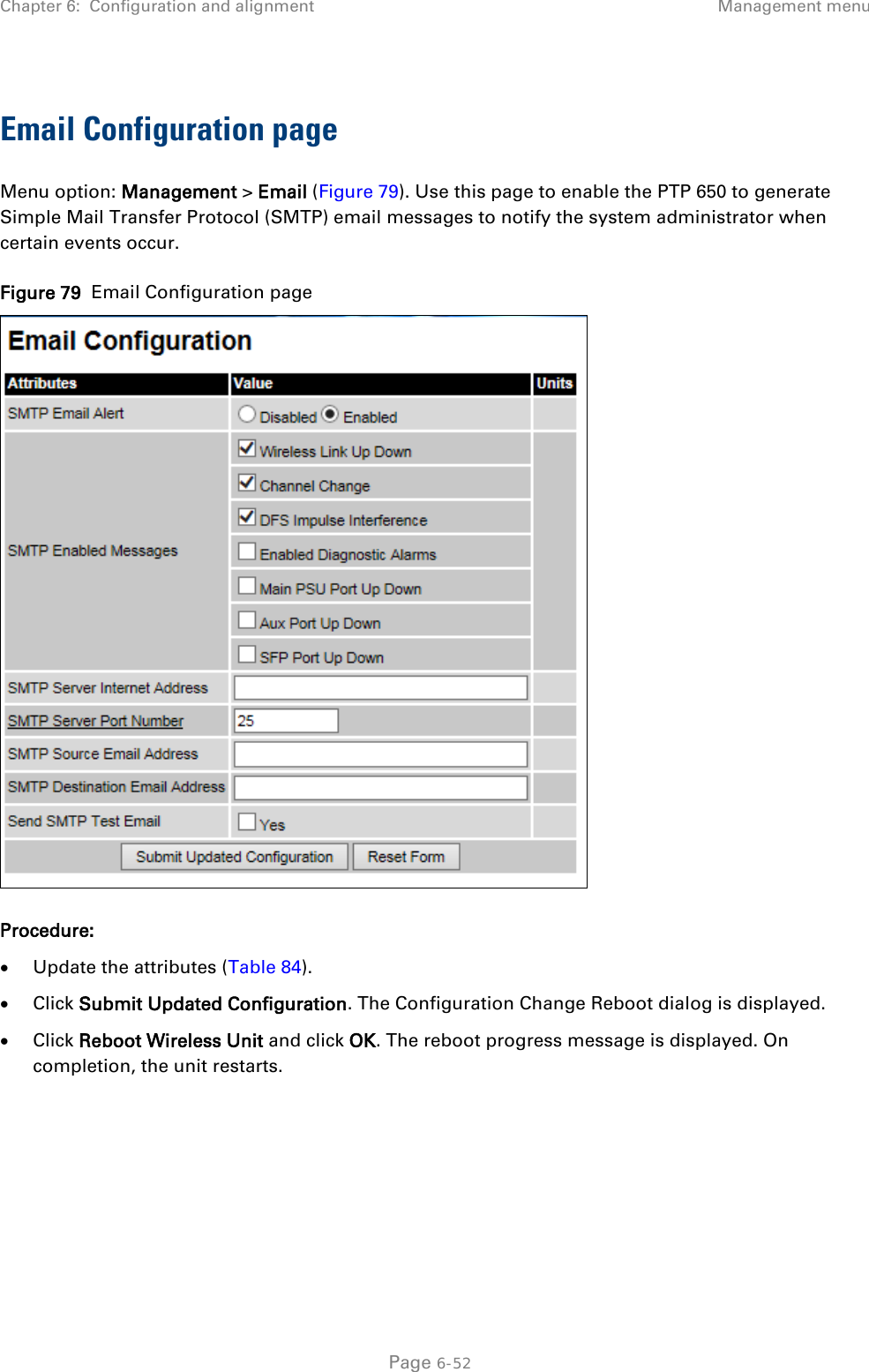 Chapter 6:  Configuration and alignment Management menu  Email Configuration page Menu option: Management &gt; Email (Figure 79). Use this page to enable the PTP 650 to generate Simple Mail Transfer Protocol (SMTP) email messages to notify the system administrator when certain events occur. Figure 79  Email Configuration page  Procedure: • Update the attributes (Table 84). • Click Submit Updated Configuration. The Configuration Change Reboot dialog is displayed. • Click Reboot Wireless Unit and click OK. The reboot progress message is displayed. On completion, the unit restarts.  Page 6-52 