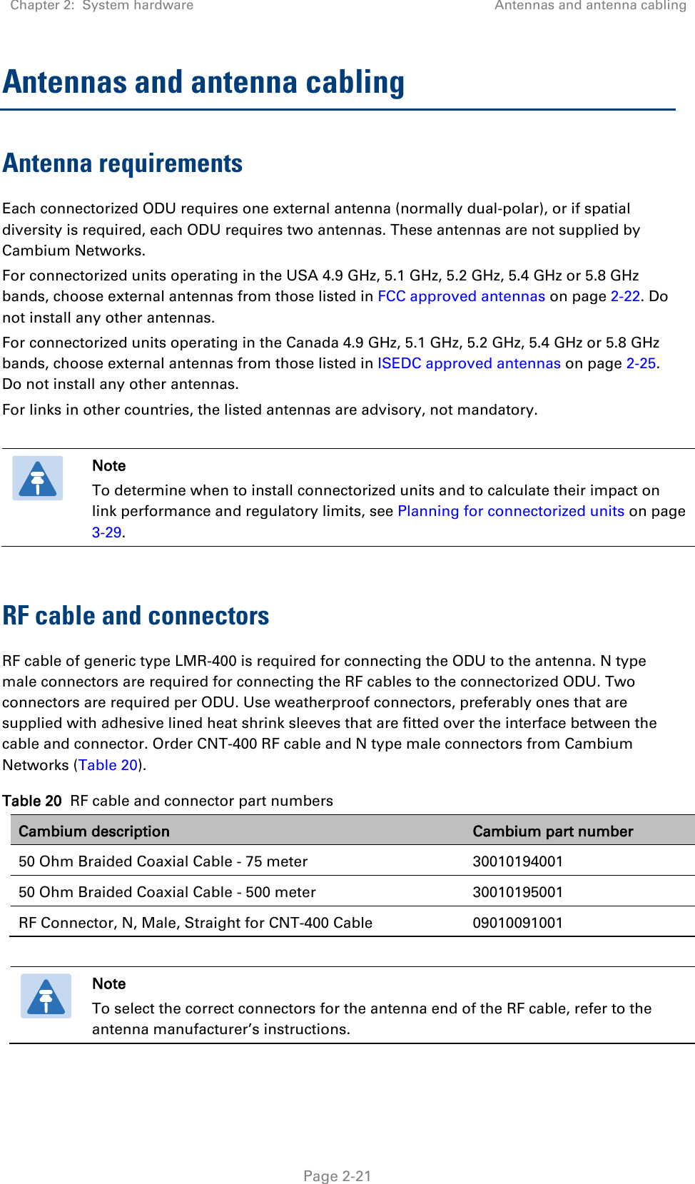 Chapter 2:  System hardware Antennas and antenna cabling   Page 2-21 Antennas and antenna cabling Antenna requirements Each connectorized ODU requires one external antenna (normally dual-polar), or if spatial diversity is required, each ODU requires two antennas. These antennas are not supplied by Cambium Networks. For connectorized units operating in the USA 4.9 GHz, 5.1 GHz, 5.2 GHz, 5.4 GHz or 5.8 GHz bands, choose external antennas from those listed in FCC approved antennas on page 2-22. Do not install any other antennas. For connectorized units operating in the Canada 4.9 GHz, 5.1 GHz, 5.2 GHz, 5.4 GHz or 5.8 GHz bands, choose external antennas from those listed in ISEDC approved antennas on page 2-25. Do not install any other antennas. For links in other countries, the listed antennas are advisory, not mandatory.   Note To determine when to install connectorized units and to calculate their impact on link performance and regulatory limits, see Planning for connectorized units on page 3-29.  RF cable and connectors RF cable of generic type LMR-400 is required for connecting the ODU to the antenna. N type male connectors are required for connecting the RF cables to the connectorized ODU. Two connectors are required per ODU. Use weatherproof connectors, preferably ones that are supplied with adhesive lined heat shrink sleeves that are fitted over the interface between the cable and connector. Order CNT-400 RF cable and N type male connectors from Cambium Networks (Table 20). Table 20  RF cable and connector part numbers Cambium description Cambium part number 50 Ohm Braided Coaxial Cable - 75 meter 30010194001 50 Ohm Braided Coaxial Cable - 500 meter 30010195001 RF Connector, N, Male, Straight for CNT-400 Cable 09010091001   Note To select the correct connectors for the antenna end of the RF cable, refer to the antenna manufacturer’s instructions.  