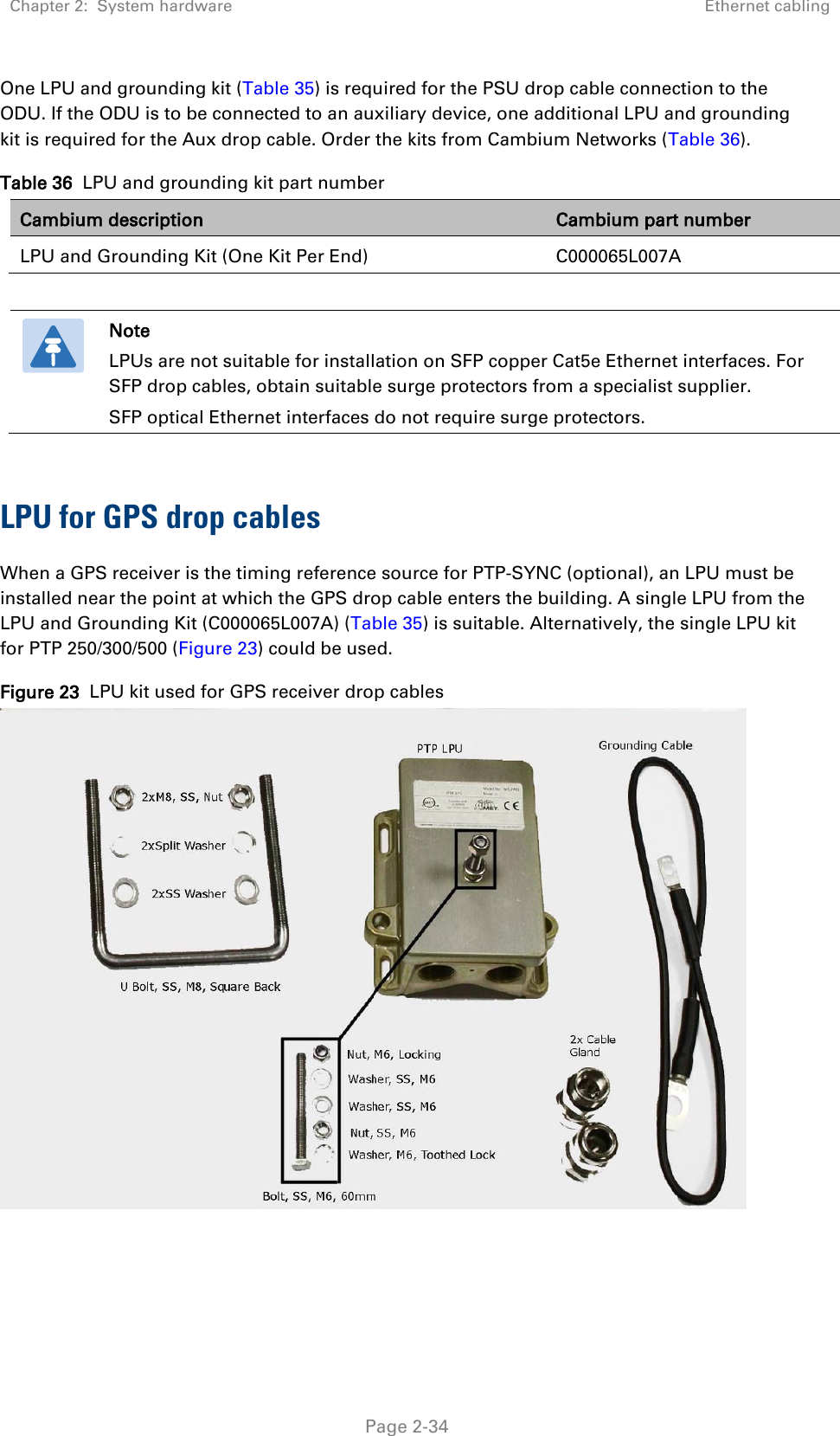 Chapter 2:  System hardware Ethernet cabling   Page 2-34 One LPU and grounding kit (Table 35) is required for the PSU drop cable connection to the ODU. If the ODU is to be connected to an auxiliary device, one additional LPU and grounding kit is required for the Aux drop cable. Order the kits from Cambium Networks (Table 36). Table 36  LPU and grounding kit part number Cambium description Cambium part number LPU and Grounding Kit (One Kit Per End) C000065L007A   Note LPUs are not suitable for installation on SFP copper Cat5e Ethernet interfaces. For SFP drop cables, obtain suitable surge protectors from a specialist supplier.  SFP optical Ethernet interfaces do not require surge protectors.   LPU for GPS drop cables When a GPS receiver is the timing reference source for PTP-SYNC (optional), an LPU must be installed near the point at which the GPS drop cable enters the building. A single LPU from the LPU and Grounding Kit (C000065L007A) (Table 35) is suitable. Alternatively, the single LPU kit for PTP 250/300/500 (Figure 23) could be used. Figure 23  LPU kit used for GPS receiver drop cables    