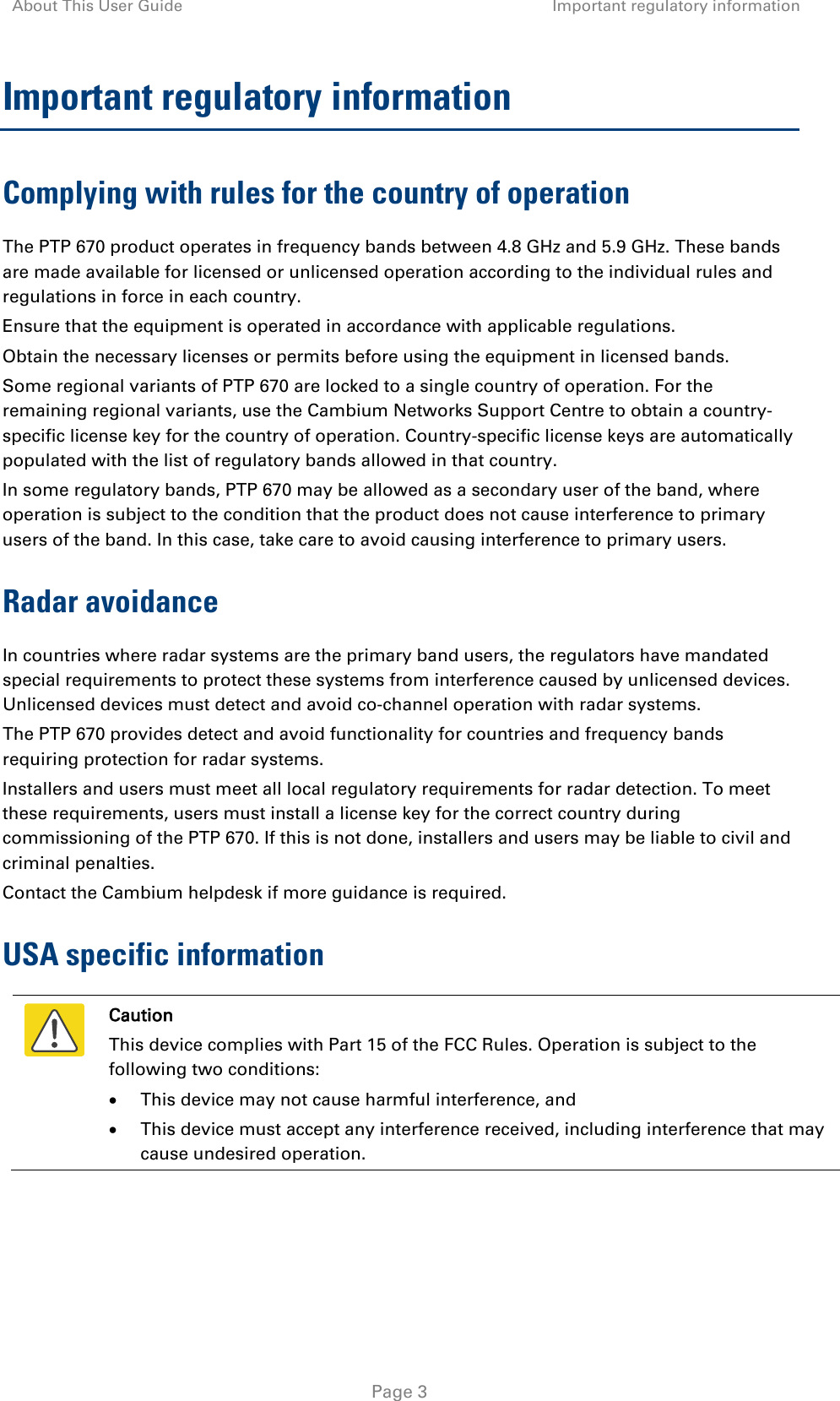 About This User Guide Important regulatory information   Page 3 Important regulatory information Complying with rules for the country of operation The PTP 670 product operates in frequency bands between 4.8 GHz and 5.9 GHz. These bands are made available for licensed or unlicensed operation according to the individual rules and regulations in force in each country. Ensure that the equipment is operated in accordance with applicable regulations. Obtain the necessary licenses or permits before using the equipment in licensed bands. Some regional variants of PTP 670 are locked to a single country of operation. For the remaining regional variants, use the Cambium Networks Support Centre to obtain a country-specific license key for the country of operation. Country-specific license keys are automatically populated with the list of regulatory bands allowed in that country. In some regulatory bands, PTP 670 may be allowed as a secondary user of the band, where operation is subject to the condition that the product does not cause interference to primary users of the band. In this case, take care to avoid causing interference to primary users. Radar avoidance In countries where radar systems are the primary band users, the regulators have mandated special requirements to protect these systems from interference caused by unlicensed devices. Unlicensed devices must detect and avoid co-channel operation with radar systems.  The PTP 670 provides detect and avoid functionality for countries and frequency bands requiring protection for radar systems. Installers and users must meet all local regulatory requirements for radar detection. To meet these requirements, users must install a license key for the correct country during commissioning of the PTP 670. If this is not done, installers and users may be liable to civil and criminal penalties. Contact the Cambium helpdesk if more guidance is required. USA specific information  Caution This device complies with Part 15 of the FCC Rules. Operation is subject to the following two conditions: • This device may not cause harmful interference, and • This device must accept any interference received, including interference that may cause undesired operation.  