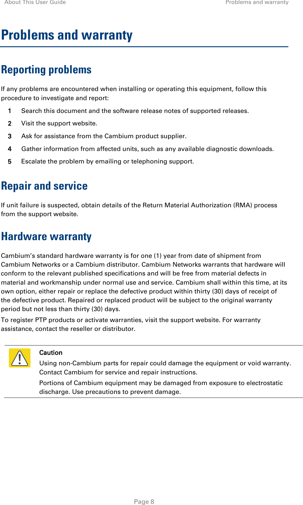 About This User Guide Problems and warranty   Page 8 Problems and warranty Reporting problems If any problems are encountered when installing or operating this equipment, follow this procedure to investigate and report: 1 Search this document and the software release notes of supported releases. 2 Visit the support website. 3 Ask for assistance from the Cambium product supplier. 4 Gather information from affected units, such as any available diagnostic downloads. 5 Escalate the problem by emailing or telephoning support. Repair and service If unit failure is suspected, obtain details of the Return Material Authorization (RMA) process from the support website. Hardware warranty Cambium’s standard hardware warranty is for one (1) year from date of shipment from Cambium Networks or a Cambium distributor. Cambium Networks warrants that hardware will conform to the relevant published specifications and will be free from material defects in material and workmanship under normal use and service. Cambium shall within this time, at its own option, either repair or replace the defective product within thirty (30) days of receipt of the defective product. Repaired or replaced product will be subject to the original warranty period but not less than thirty (30) days. To register PTP products or activate warranties, visit the support website. For warranty assistance, contact the reseller or distributor.   Caution Using non-Cambium parts for repair could damage the equipment or void warranty. Contact Cambium for service and repair instructions. Portions of Cambium equipment may be damaged from exposure to electrostatic discharge. Use precautions to prevent damage.  