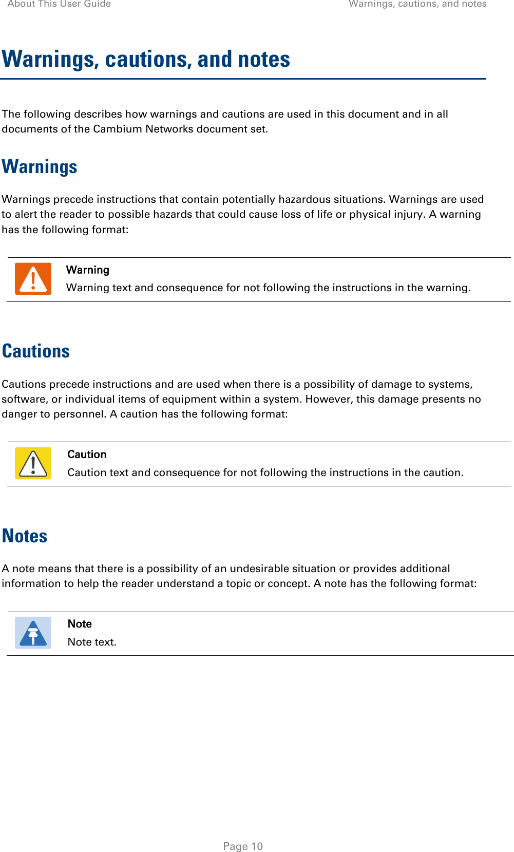 About This User Guide Warnings, cautions, and notes   Page 10 Warnings, cautions, and notes The following describes how warnings and cautions are used in this document and in all documents of the Cambium Networks document set. Warnings Warnings precede instructions that contain potentially hazardous situations. Warnings are used to alert the reader to possible hazards that could cause loss of life or physical injury. A warning has the following format:   Warning Warning text and consequence for not following the instructions in the warning.  Cautions Cautions precede instructions and are used when there is a possibility of damage to systems, software, or individual items of equipment within a system. However, this damage presents no danger to personnel. A caution has the following format:   Caution Caution text and consequence for not following the instructions in the caution.  Notes A note means that there is a possibility of an undesirable situation or provides additional information to help the reader understand a topic or concept. A note has the following format:   Note Note text.  