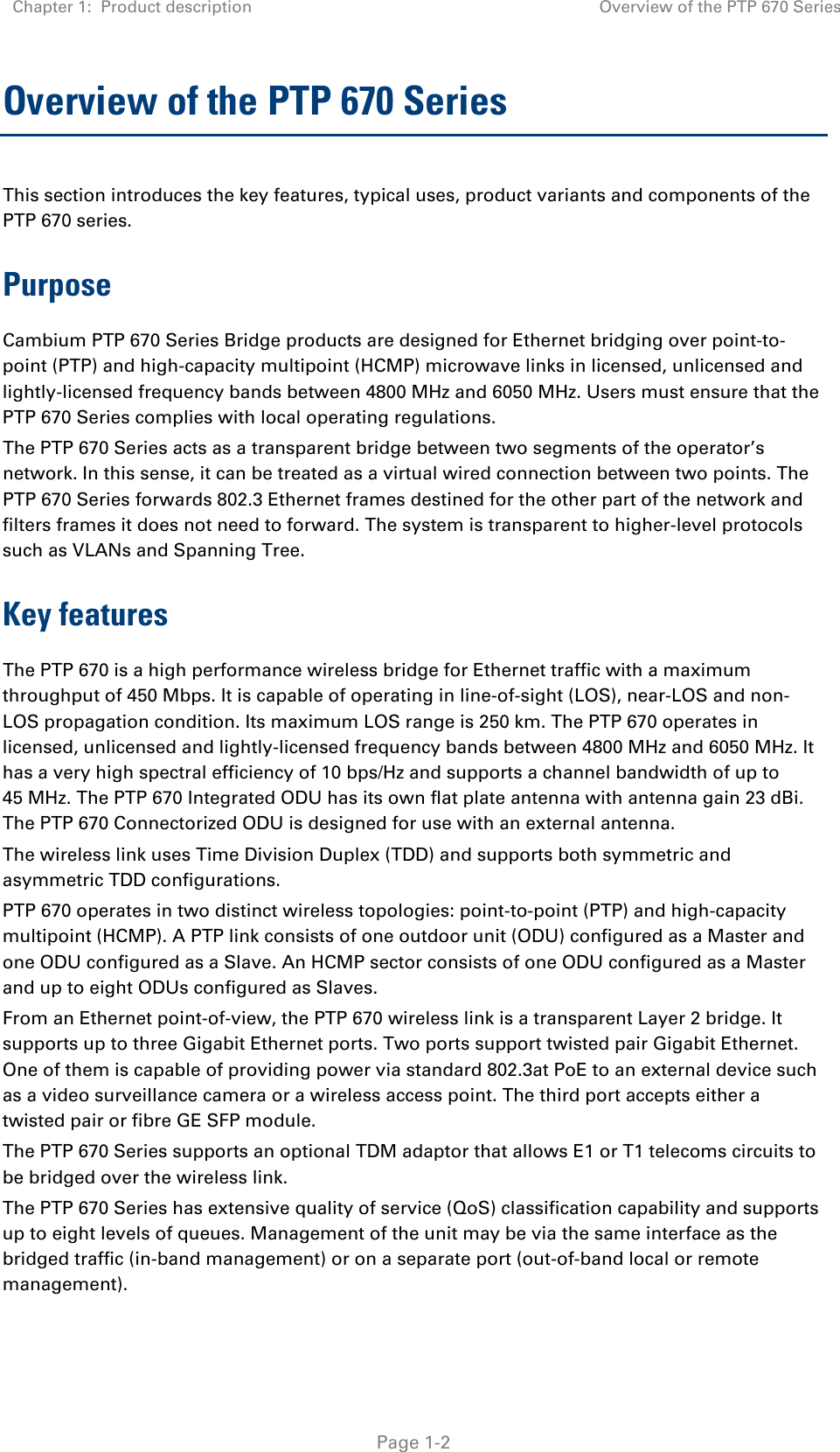 Chapter 1:  Product description Overview of the PTP 670 Series   Page 1-2 Overview of the PTP 670 Series This section introduces the key features, typical uses, product variants and components of the PTP 670 series. Purpose Cambium PTP 670 Series Bridge products are designed for Ethernet bridging over point-to-point (PTP) and high-capacity multipoint (HCMP) microwave links in licensed, unlicensed and lightly-licensed frequency bands between 4800 MHz and 6050 MHz. Users must ensure that the PTP 670 Series complies with local operating regulations. The PTP 670 Series acts as a transparent bridge between two segments of the operator’s network. In this sense, it can be treated as a virtual wired connection between two points. The PTP 670 Series forwards 802.3 Ethernet frames destined for the other part of the network and filters frames it does not need to forward. The system is transparent to higher-level protocols such as VLANs and Spanning Tree. Key features The PTP 670 is a high performance wireless bridge for Ethernet traffic with a maximum throughput of 450 Mbps. It is capable of operating in line-of-sight (LOS), near-LOS and non-LOS propagation condition. Its maximum LOS range is 250 km. The PTP 670 operates in licensed, unlicensed and lightly-licensed frequency bands between 4800 MHz and 6050 MHz. It has a very high spectral efficiency of 10 bps/Hz and supports a channel bandwidth of up to 45 MHz. The PTP 670 Integrated ODU has its own flat plate antenna with antenna gain 23 dBi. The PTP 670 Connectorized ODU is designed for use with an external antenna. The wireless link uses Time Division Duplex (TDD) and supports both symmetric and asymmetric TDD configurations. PTP 670 operates in two distinct wireless topologies: point-to-point (PTP) and high-capacity multipoint (HCMP). A PTP link consists of one outdoor unit (ODU) configured as a Master and one ODU configured as a Slave. An HCMP sector consists of one ODU configured as a Master and up to eight ODUs configured as Slaves. From an Ethernet point-of-view, the PTP 670 wireless link is a transparent Layer 2 bridge. It supports up to three Gigabit Ethernet ports. Two ports support twisted pair Gigabit Ethernet. One of them is capable of providing power via standard 802.3at PoE to an external device such as a video surveillance camera or a wireless access point. The third port accepts either a twisted pair or fibre GE SFP module. The PTP 670 Series supports an optional TDM adaptor that allows E1 or T1 telecoms circuits to be bridged over the wireless link.  The PTP 670 Series has extensive quality of service (QoS) classification capability and supports up to eight levels of queues. Management of the unit may be via the same interface as the bridged traffic (in-band management) or on a separate port (out-of-band local or remote management). 