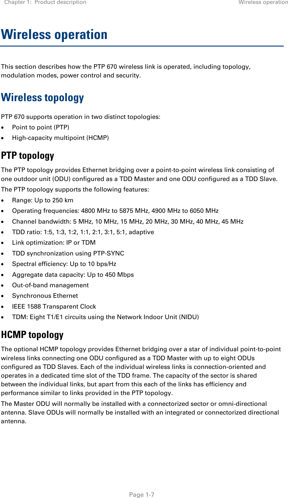 Chapter 1:  Product description Wireless operation   Page 1-7 Wireless operation This section describes how the PTP 670 wireless link is operated, including topology, modulation modes, power control and security. Wireless topology PTP 670 supports operation in two distinct topologies: • Point to point (PTP) • High-capacity multipoint (HCMP) PTP topology The PTP topology provides Ethernet bridging over a point-to-point wireless link consisting of one outdoor unit (ODU) configured as a TDD Master and one ODU configured as a TDD Slave. The PTP topology supports the following features: • Range: Up to 250 km • Operating frequencies: 4800 MHz to 5875 MHz, 4900 MHz to 6050 MHz • Channel bandwidth: 5 MHz, 10 MHz, 15 MHz, 20 MHz, 30 MHz, 40 MHz, 45 MHz • TDD ratio: 1:5, 1:3, 1:2, 1:1, 2:1, 3:1, 5:1, adaptive • Link optimization: IP or TDM • TDD synchronization using PTP-SYNC • Spectral efficiency: Up to 10 bps/Hz • Aggregate data capacity: Up to 450 Mbps • Out-of-band management • Synchronous Ethernet • IEEE 1588 Transparent Clock • TDM: Eight T1/E1 circuits using the Network Indoor Unit (NIDU) HCMP topology The optional HCMP topology provides Ethernet bridging over a star of individual point-to-point wireless links connecting one ODU configured as a TDD Master with up to eight ODUs configured as TDD Slaves. Each of the individual wireless links is connection-oriented and operates in a dedicated time slot of the TDD frame. The capacity of the sector is shared between the individual links, but apart from this each of the links has efficiency and performance similar to links provided in the PTP topology. The Master ODU will normally be installed with a connectorized sector or omni-directional antenna. Slave ODUs will normally be installed with an integrated or connectorized directional antenna. 