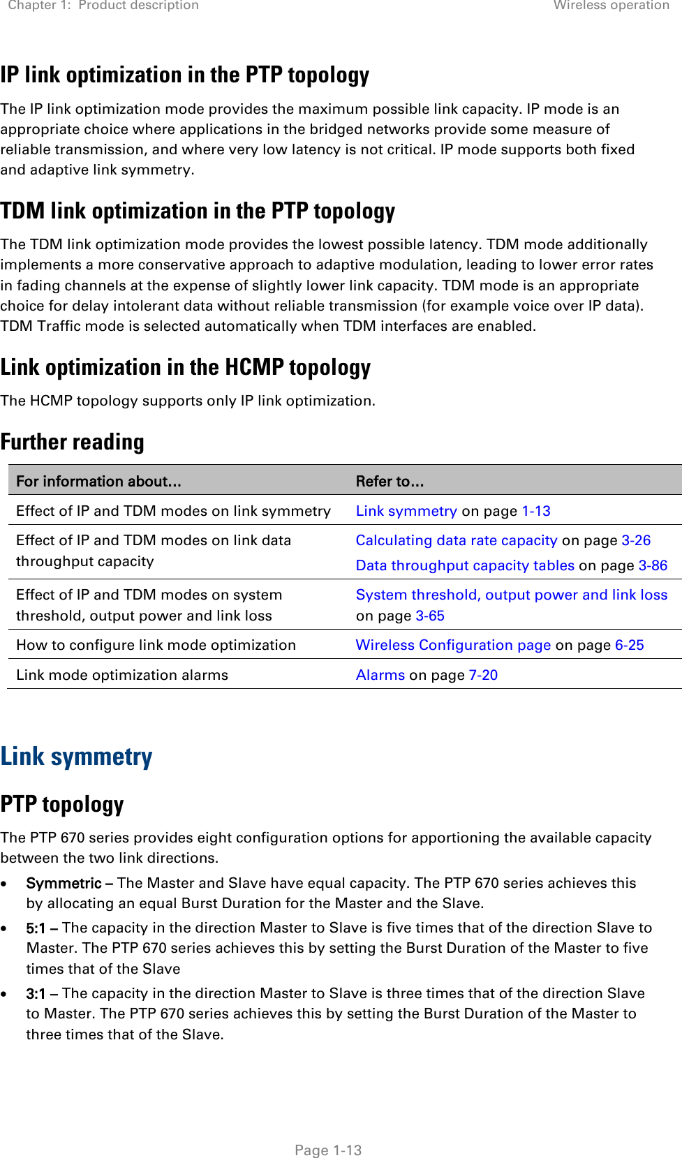 Chapter 1:  Product description Wireless operation   Page 1-13 IP link optimization in the PTP topology The IP link optimization mode provides the maximum possible link capacity. IP mode is an appropriate choice where applications in the bridged networks provide some measure of reliable transmission, and where very low latency is not critical. IP mode supports both fixed and adaptive link symmetry. TDM link optimization in the PTP topology The TDM link optimization mode provides the lowest possible latency. TDM mode additionally implements a more conservative approach to adaptive modulation, leading to lower error rates in fading channels at the expense of slightly lower link capacity. TDM mode is an appropriate choice for delay intolerant data without reliable transmission (for example voice over IP data). TDM Traffic mode is selected automatically when TDM interfaces are enabled. Link optimization in the HCMP topology The HCMP topology supports only IP link optimization. Further reading For information about… Refer to… Effect of IP and TDM modes on link symmetry Link symmetry on page 1-13 Effect of IP and TDM modes on link data throughput capacity Calculating data rate capacity on page 3-26 Data throughput capacity tables on page 3-86 Effect of IP and TDM modes on system threshold, output power and link loss System threshold, output power and link loss on page 3-65 How to configure link mode optimization Wireless Configuration page on page 6-25 Link mode optimization alarms Alarms on page 7-20  Link symmetry PTP topology The PTP 670 series provides eight configuration options for apportioning the available capacity between the two link directions. • Symmetric – The Master and Slave have equal capacity. The PTP 670 series achieves this by allocating an equal Burst Duration for the Master and the Slave. • 5:1 – The capacity in the direction Master to Slave is five times that of the direction Slave to Master. The PTP 670 series achieves this by setting the Burst Duration of the Master to five times that of the Slave • 3:1 – The capacity in the direction Master to Slave is three times that of the direction Slave to Master. The PTP 670 series achieves this by setting the Burst Duration of the Master to three times that of the Slave. 