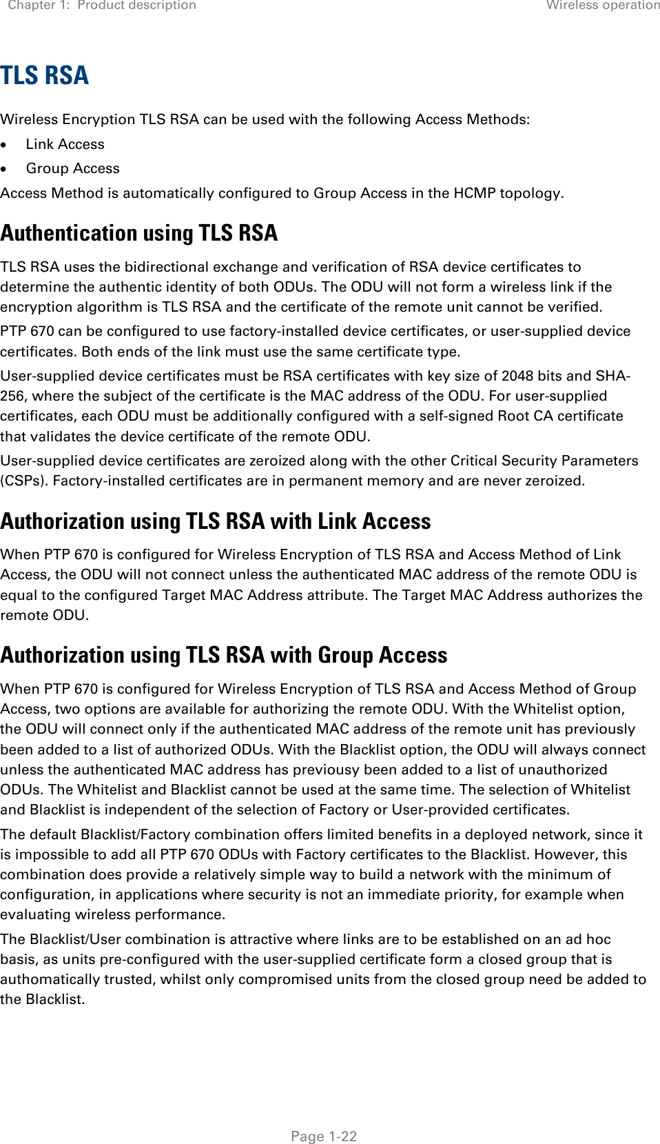 Chapter 1:  Product description Wireless operation   Page 1-22 TLS RSA Wireless Encryption TLS RSA can be used with the following Access Methods: • Link Access • Group Access Access Method is automatically configured to Group Access in the HCMP topology. Authentication using TLS RSA TLS RSA uses the bidirectional exchange and verification of RSA device certificates to determine the authentic identity of both ODUs. The ODU will not form a wireless link if the encryption algorithm is TLS RSA and the certificate of the remote unit cannot be verified. PTP 670 can be configured to use factory-installed device certificates, or user-supplied device certificates. Both ends of the link must use the same certificate type. User-supplied device certificates must be RSA certificates with key size of 2048 bits and SHA-256, where the subject of the certificate is the MAC address of the ODU. For user-supplied certificates, each ODU must be additionally configured with a self-signed Root CA certificate that validates the device certificate of the remote ODU. User-supplied device certificates are zeroized along with the other Critical Security Parameters (CSPs). Factory-installed certificates are in permanent memory and are never zeroized. Authorization using TLS RSA with Link Access When PTP 670 is configured for Wireless Encryption of TLS RSA and Access Method of Link Access, the ODU will not connect unless the authenticated MAC address of the remote ODU is equal to the configured Target MAC Address attribute. The Target MAC Address authorizes the remote ODU. Authorization using TLS RSA with Group Access When PTP 670 is configured for Wireless Encryption of TLS RSA and Access Method of Group Access, two options are available for authorizing the remote ODU. With the Whitelist option, the ODU will connect only if the authenticated MAC address of the remote unit has previously been added to a list of authorized ODUs. With the Blacklist option, the ODU will always connect unless the authenticated MAC address has previousy been added to a list of unauthorized ODUs. The Whitelist and Blacklist cannot be used at the same time. The selection of Whitelist and Blacklist is independent of the selection of Factory or User-provided certificates. The default Blacklist/Factory combination offers limited benefits in a deployed network, since it is impossible to add all PTP 670 ODUs with Factory certificates to the Blacklist. However, this combination does provide a relatively simple way to build a network with the minimum of configuration, in applications where security is not an immediate priority, for example when evaluating wireless performance. The Blacklist/User combination is attractive where links are to be established on an ad hoc basis, as units pre-configured with the user-supplied certificate form a closed group that is authomatically trusted, whilst only compromised units from the closed group need be added to the Blacklist.  