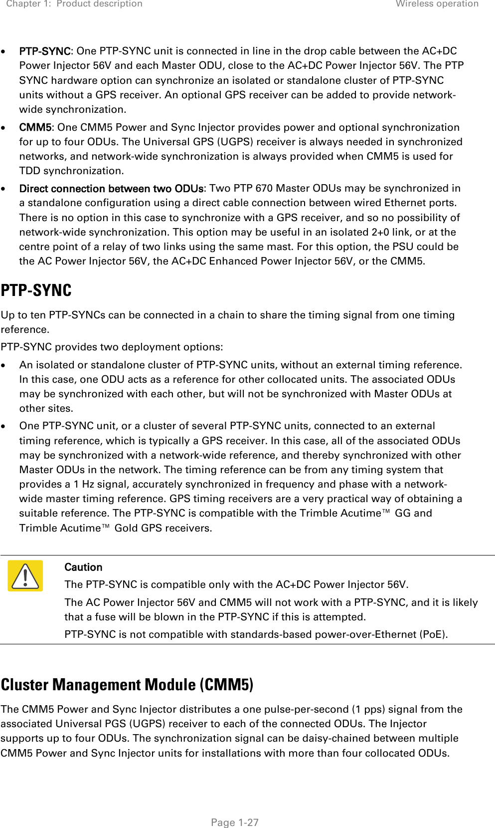 Chapter 1:  Product description  Wireless operation   Page 1-27 • PTP-SYNC: One PTP-SYNC unit is connected in line in the drop cable between the AC+DC Power Injector 56V and each Master ODU, close to the AC+DC Power Injector 56V. The PTP SYNC hardware option can synchronize an isolated or standalone cluster of PTP-SYNC units without a GPS receiver. An optional GPS receiver can be added to provide network-wide synchronization. • CMM5: One CMM5 Power and Sync Injector provides power and optional synchronization for up to four ODUs. The Universal GPS (UGPS) receiver is always needed in synchronized networks, and network-wide synchronization is always provided when CMM5 is used for TDD synchronization. • Direct connection between two ODUs: Two PTP 670 Master ODUs may be synchronized in a standalone configuration using a direct cable connection between wired Ethernet ports. There is no option in this case to synchronize with a GPS receiver, and so no possibility of network-wide synchronization. This option may be useful in an isolated 2+0 link, or at the centre point of a relay of two links using the same mast. For this option, the PSU could be the AC Power Injector 56V, the AC+DC Enhanced Power Injector 56V, or the CMM5. PTP-SYNC Up to ten PTP-SYNCs can be connected in a chain to share the timing signal from one timing reference. PTP-SYNC provides two deployment options: • An isolated or standalone cluster of PTP-SYNC units, without an external timing reference. In this case, one ODU acts as a reference for other collocated units. The associated ODUs may be synchronized with each other, but will not be synchronized with Master ODUs at other sites. • One PTP-SYNC unit, or a cluster of several PTP-SYNC units, connected to an external timing reference, which is typically a GPS receiver. In this case, all of the associated ODUs may be synchronized with a network-wide reference, and thereby synchronized with other Master ODUs in the network. The timing reference can be from any timing system that provides a 1 Hz signal, accurately synchronized in frequency and phase with a network-wide master timing reference. GPS timing receivers are a very practical way of obtaining a suitable reference. The PTP-SYNC is compatible with the Trimble Acutime™ GG and Trimble Acutime™ Gold GPS receivers.   Caution The PTP-SYNC is compatible only with the AC+DC Power Injector 56V. The AC Power Injector 56V and CMM5 will not work with a PTP-SYNC, and it is likely that a fuse will be blown in the PTP-SYNC if this is attempted. PTP-SYNC is not compatible with standards-based power-over-Ethernet (PoE).  Cluster Management Module (CMM5) The CMM5 Power and Sync Injector distributes a one pulse-per-second (1 pps) signal from the associated Universal PGS (UGPS) receiver to each of the connected ODUs. The Injector supports up to four ODUs. The synchronization signal can be daisy-chained between multiple CMM5 Power and Sync Injector units for installations with more than four collocated ODUs.  