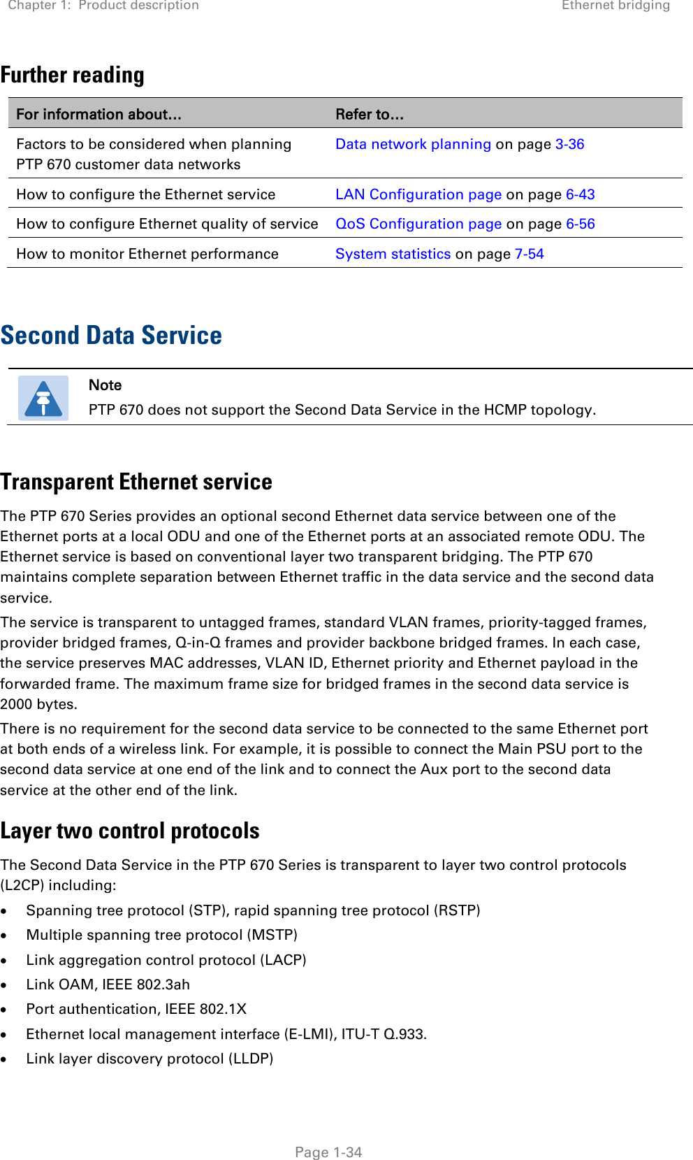 Chapter 1:  Product description Ethernet bridging   Page 1-34 Further reading For information about… Refer to… Factors to be considered when planning PTP 670 customer data networks Data network planning on page 3-36 How to configure the Ethernet service LAN Configuration page on page 6-43 How to configure Ethernet quality of service QoS Configuration page on page 6-56 How to monitor Ethernet performance System statistics on page 7-54  Second Data Service  Note PTP 670 does not support the Second Data Service in the HCMP topology.  Transparent Ethernet service The PTP 670 Series provides an optional second Ethernet data service between one of the Ethernet ports at a local ODU and one of the Ethernet ports at an associated remote ODU. The Ethernet service is based on conventional layer two transparent bridging. The PTP 670 maintains complete separation between Ethernet traffic in the data service and the second data service. The service is transparent to untagged frames, standard VLAN frames, priority-tagged frames, provider bridged frames, Q-in-Q frames and provider backbone bridged frames. In each case, the service preserves MAC addresses, VLAN ID, Ethernet priority and Ethernet payload in the forwarded frame. The maximum frame size for bridged frames in the second data service is 2000 bytes. There is no requirement for the second data service to be connected to the same Ethernet port at both ends of a wireless link. For example, it is possible to connect the Main PSU port to the second data service at one end of the link and to connect the Aux port to the second data service at the other end of the link. Layer two control protocols The Second Data Service in the PTP 670 Series is transparent to layer two control protocols (L2CP) including: • Spanning tree protocol (STP), rapid spanning tree protocol (RSTP) • Multiple spanning tree protocol (MSTP) • Link aggregation control protocol (LACP) • Link OAM, IEEE 802.3ah • Port authentication, IEEE 802.1X • Ethernet local management interface (E-LMI), ITU-T Q.933. • Link layer discovery protocol (LLDP) 