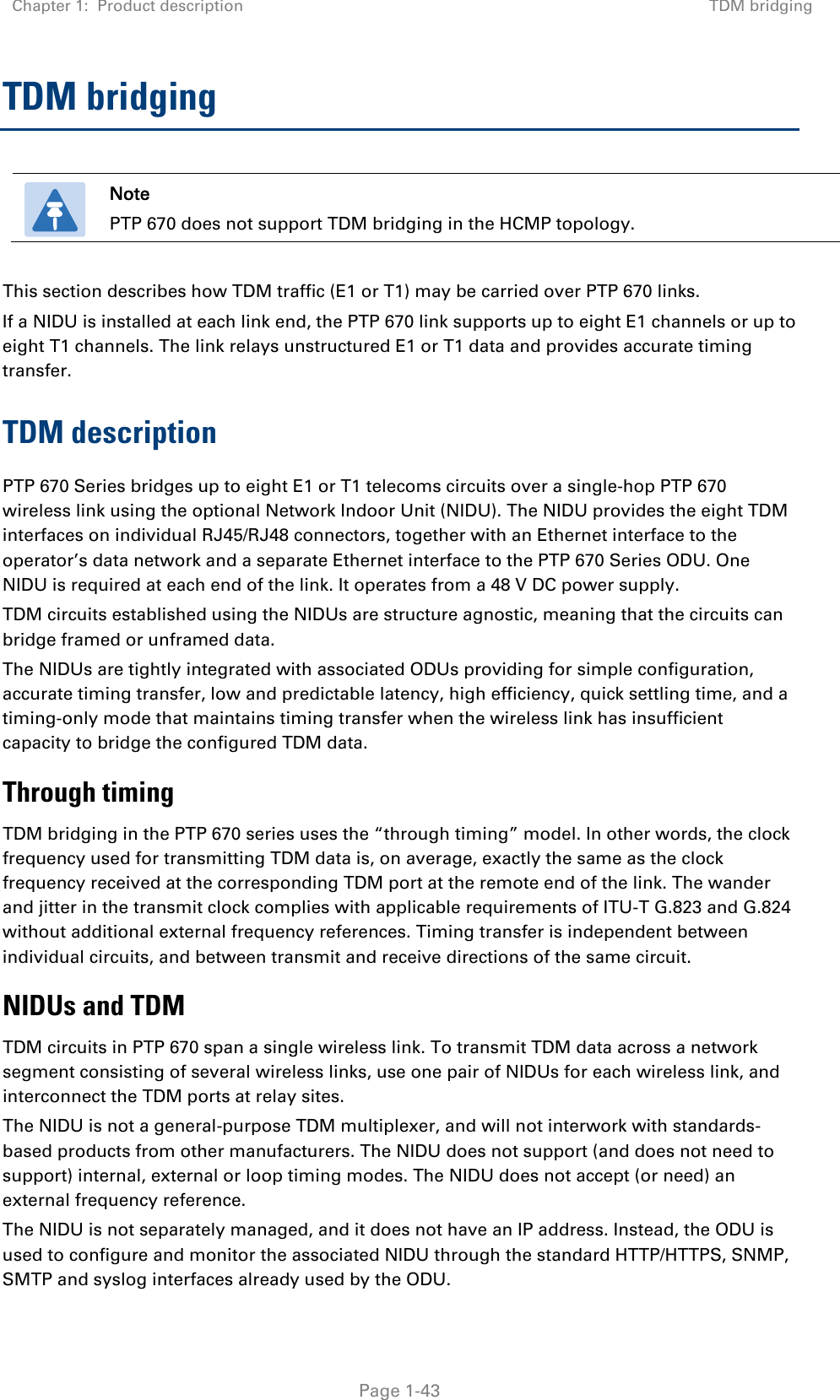 Chapter 1:  Product description TDM bridging   Page 1-43 TDM bridging  Note PTP 670 does not support TDM bridging in the HCMP topology.  This section describes how TDM traffic (E1 or T1) may be carried over PTP 670 links. If a NIDU is installed at each link end, the PTP 670 link supports up to eight E1 channels or up to eight T1 channels. The link relays unstructured E1 or T1 data and provides accurate timing transfer. TDM description PTP 670 Series bridges up to eight E1 or T1 telecoms circuits over a single-hop PTP 670 wireless link using the optional Network Indoor Unit (NIDU). The NIDU provides the eight TDM interfaces on individual RJ45/RJ48 connectors, together with an Ethernet interface to the operator’s data network and a separate Ethernet interface to the PTP 670 Series ODU. One NIDU is required at each end of the link. It operates from a 48 V DC power supply. TDM circuits established using the NIDUs are structure agnostic, meaning that the circuits can bridge framed or unframed data. The NIDUs are tightly integrated with associated ODUs providing for simple configuration, accurate timing transfer, low and predictable latency, high efficiency, quick settling time, and a timing-only mode that maintains timing transfer when the wireless link has insufficient capacity to bridge the configured TDM data. Through timing TDM bridging in the PTP 670 series uses the “through timing” model. In other words, the clock frequency used for transmitting TDM data is, on average, exactly the same as the clock frequency received at the corresponding TDM port at the remote end of the link. The wander and jitter in the transmit clock complies with applicable requirements of ITU-T G.823 and G.824 without additional external frequency references. Timing transfer is independent between individual circuits, and between transmit and receive directions of the same circuit. NIDUs and TDM TDM circuits in PTP 670 span a single wireless link. To transmit TDM data across a network segment consisting of several wireless links, use one pair of NIDUs for each wireless link, and interconnect the TDM ports at relay sites. The NIDU is not a general-purpose TDM multiplexer, and will not interwork with standards-based products from other manufacturers. The NIDU does not support (and does not need to support) internal, external or loop timing modes. The NIDU does not accept (or need) an external frequency reference. The NIDU is not separately managed, and it does not have an IP address. Instead, the ODU is used to configure and monitor the associated NIDU through the standard HTTP/HTTPS, SNMP, SMTP and syslog interfaces already used by the ODU. 