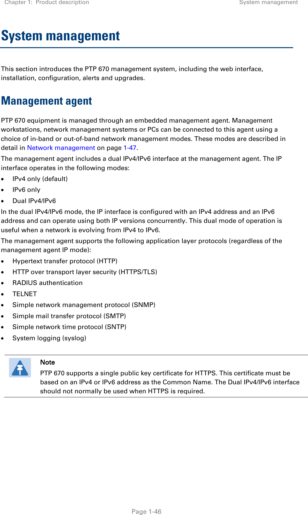 Chapter 1:  Product description System management   Page 1-46 System management  This section introduces the PTP 670 management system, including the web interface, installation, configuration, alerts and upgrades. Management agent PTP 670 equipment is managed through an embedded management agent. Management workstations, network management systems or PCs can be connected to this agent using a choice of in-band or out-of-band network management modes. These modes are described in detail in Network management on page 1-47. The management agent includes a dual IPv4/IPv6 interface at the management agent. The IP interface operates in the following modes: • IPv4 only (default) • IPv6 only • Dual IPv4/IPv6 In the dual IPv4/IPv6 mode, the IP interface is configured with an IPv4 address and an IPv6 address and can operate using both IP versions concurrently. This dual mode of operation is useful when a network is evolving from IPv4 to IPv6. The management agent supports the following application layer protocols (regardless of the management agent IP mode): • Hypertext transfer protocol (HTTP) • HTTP over transport layer security (HTTPS/TLS) • RADIUS authentication • TELNET • Simple network management protocol (SNMP) • Simple mail transfer protocol (SMTP) • Simple network time protocol (SNTP) • System logging (syslog)   Note PTP 670 supports a single public key certificate for HTTPS. This certificate must be based on an IPv4 or IPv6 address as the Common Name. The Dual IPv4/IPv6 interface should not normally be used when HTTPS is required.     