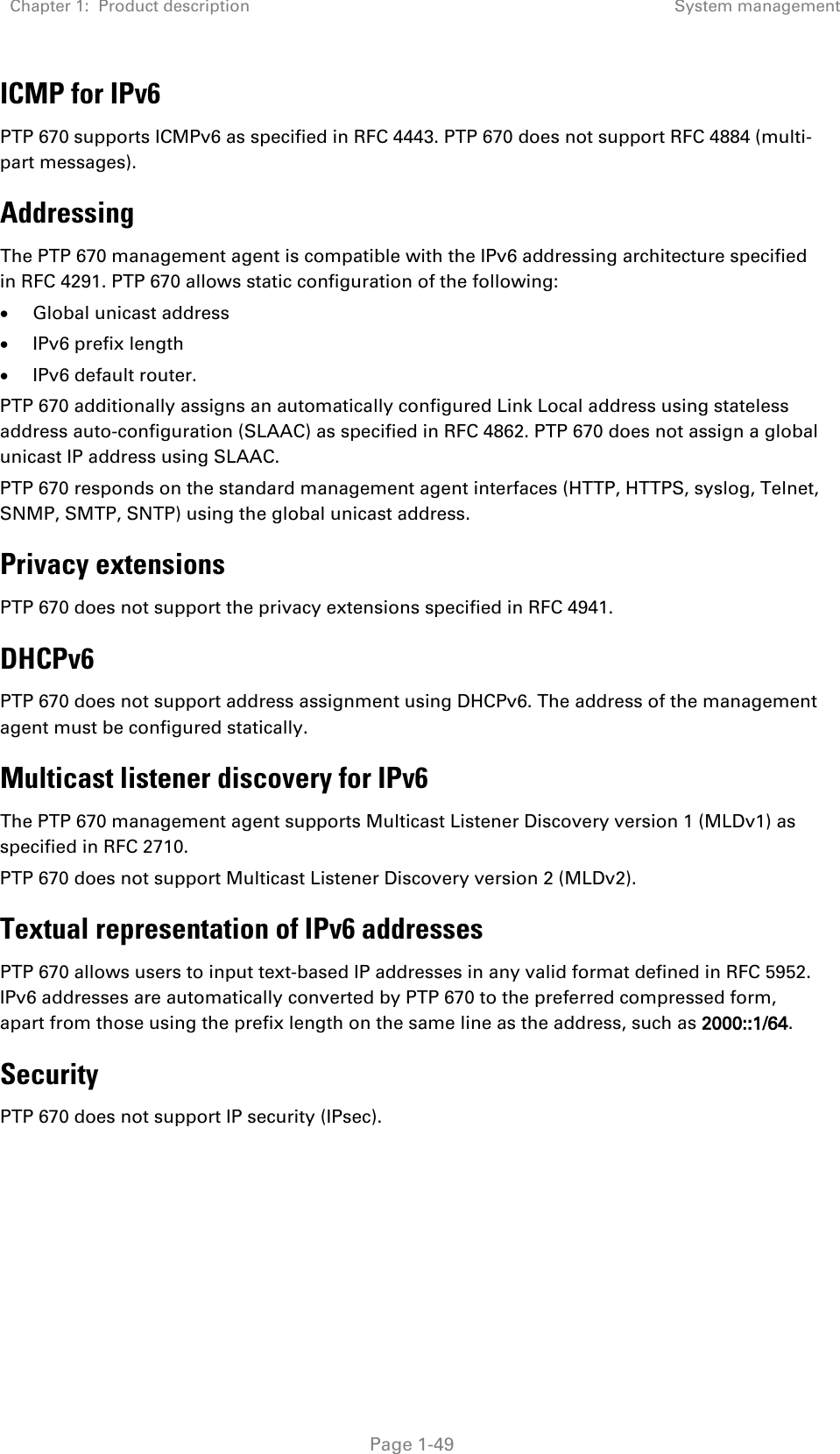 Chapter 1:  Product description  System management   Page 1-49 ICMP for IPv6 PTP 670 supports ICMPv6 as specified in RFC 4443. PTP 670 does not support RFC 4884 (multi-part messages). Addressing The PTP 670 management agent is compatible with the IPv6 addressing architecture specified in RFC 4291. PTP 670 allows static configuration of the following: • Global unicast address • IPv6 prefix length • IPv6 default router. PTP 670 additionally assigns an automatically configured Link Local address using stateless address auto-configuration (SLAAC) as specified in RFC 4862. PTP 670 does not assign a global unicast IP address using SLAAC. PTP 670 responds on the standard management agent interfaces (HTTP, HTTPS, syslog, Telnet, SNMP, SMTP, SNTP) using the global unicast address. Privacy extensions PTP 670 does not support the privacy extensions specified in RFC 4941. DHCPv6 PTP 670 does not support address assignment using DHCPv6. The address of the management agent must be configured statically. Multicast listener discovery for IPv6 The PTP 670 management agent supports Multicast Listener Discovery version 1 (MLDv1) as specified in RFC 2710. PTP 670 does not support Multicast Listener Discovery version 2 (MLDv2). Textual representation of IPv6 addresses PTP 670 allows users to input text-based IP addresses in any valid format defined in RFC 5952. IPv6 addresses are automatically converted by PTP 670 to the preferred compressed form, apart from those using the prefix length on the same line as the address, such as 2000::1/64. Security PTP 670 does not support IP security (IPsec).   