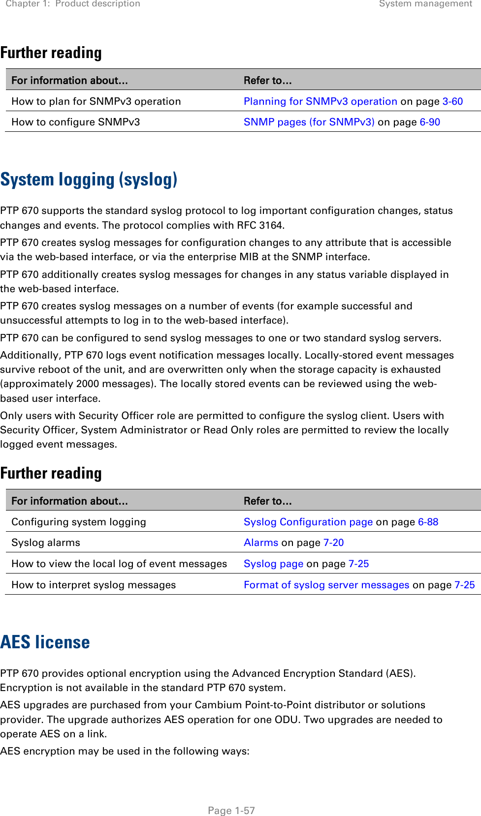 Chapter 1:  Product description System management   Page 1-57 Further reading For information about… Refer to… How to plan for SNMPv3 operation Planning for SNMPv3 operation on page 3-60 How to configure SNMPv3 SNMP pages (for SNMPv3) on page 6-90   System logging (syslog) PTP 670 supports the standard syslog protocol to log important configuration changes, status changes and events. The protocol complies with RFC 3164. PTP 670 creates syslog messages for configuration changes to any attribute that is accessible via the web-based interface, or via the enterprise MIB at the SNMP interface. PTP 670 additionally creates syslog messages for changes in any status variable displayed in the web-based interface. PTP 670 creates syslog messages on a number of events (for example successful and unsuccessful attempts to log in to the web-based interface). PTP 670 can be configured to send syslog messages to one or two standard syslog servers. Additionally, PTP 670 logs event notification messages locally. Locally-stored event messages survive reboot of the unit, and are overwritten only when the storage capacity is exhausted (approximately 2000 messages). The locally stored events can be reviewed using the web-based user interface. Only users with Security Officer role are permitted to configure the syslog client. Users with Security Officer, System Administrator or Read Only roles are permitted to review the locally logged event messages. Further reading For information about… Refer to… Configuring system logging Syslog Configuration page on page 6-88 Syslog alarms Alarms on page 7-20 How to view the local log of event messages Syslog page on page 7-25 How to interpret syslog messages Format of syslog server messages on page 7-25  AES license PTP 670 provides optional encryption using the Advanced Encryption Standard (AES). Encryption is not available in the standard PTP 670 system. AES upgrades are purchased from your Cambium Point-to-Point distributor or solutions provider. The upgrade authorizes AES operation for one ODU. Two upgrades are needed to operate AES on a link. AES encryption may be used in the following ways: 