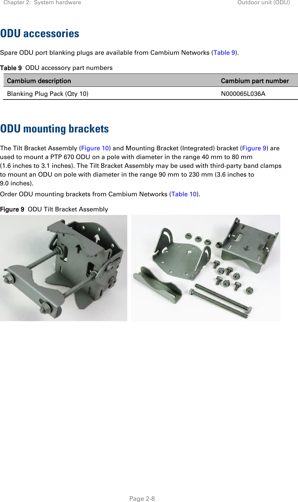 Chapter 2:  System hardware Outdoor unit (ODU)   Page 2-8 ODU accessories Spare ODU port blanking plugs are available from Cambium Networks (Table 9). Table 9  ODU accessory part numbers Cambium description Cambium part number Blanking Plug Pack (Qty 10) N000065L036A  ODU mounting brackets The Tilt Bracket Assembly (Figure 10) and Mounting Bracket (Integrated) bracket (Figure 9) are used to mount a PTP 670 ODU on a pole with diameter in the range 40 mm to 80 mm (1.6 inches to 3.1 inches). The Tilt Bracket Assembly may be used with third-party band clamps to mount an ODU on pole with diameter in the range 90 mm to 230 mm (3.6 inches to 9.0 inches). Order ODU mounting brackets from Cambium Networks (Table 10). Figure 9  ODU Tilt Bracket Assembly      