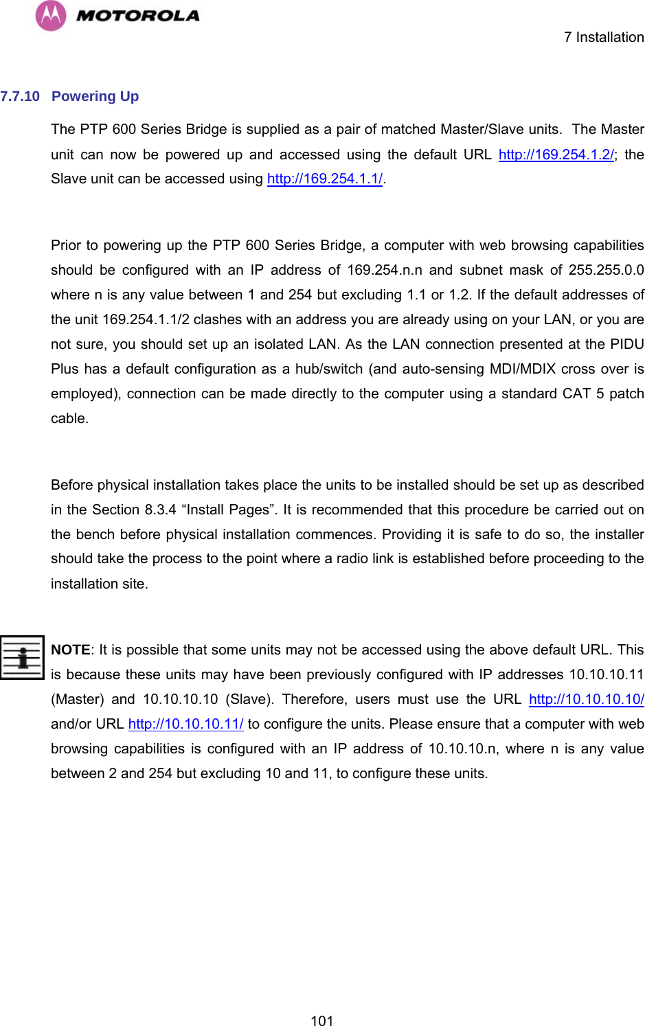    7 Installation  1017.7.10  Powering Up  The PTP 600 Series Bridge is supplied as a pair of matched Master/Slave units.  The Master unit can now be powered up and accessed using the default URL http://169.254.1.2/; the Slave unit can be accessed using http://169.254.1.1/.  Prior to powering up the PTP 600 Series Bridge, a computer with web browsing capabilities should be configured with an IP address of 169.254.n.n and subnet mask of 255.255.0.0 where n is any value between 1 and 254 but excluding 1.1 or 1.2. If the default addresses of the unit 169.254.1.1/2 clashes with an address you are already using on your LAN, or you are not sure, you should set up an isolated LAN. As the LAN connection presented at the PIDU Plus has a default configuration as a hub/switch (and auto-sensing MDI/MDIX cross over is employed), connection can be made directly to the computer using a standard CAT 5 patch cable.   Before physical installation takes place the units to be installed should be set up as described in the Section 8.3.4 “Install Pages”. It is recommended that this procedure be carried out on the bench before physical installation commences. Providing it is safe to do so, the installer should take the process to the point where a radio link is established before proceeding to the installation site.   NOTE: It is possible that some units may not be accessed using the above default URL. This is because these units may have been previously configured with IP addresses 10.10.10.11 (Master) and 10.10.10.10 (Slave). Therefore, users must use the URL http://10.10.10.10/ and/or URL http://10.10.10.11/ to configure the units. Please ensure that a computer with web browsing capabilities is configured with an IP address of 10.10.10.n, where n is any value between 2 and 254 but excluding 10 and 11, to configure these units. 