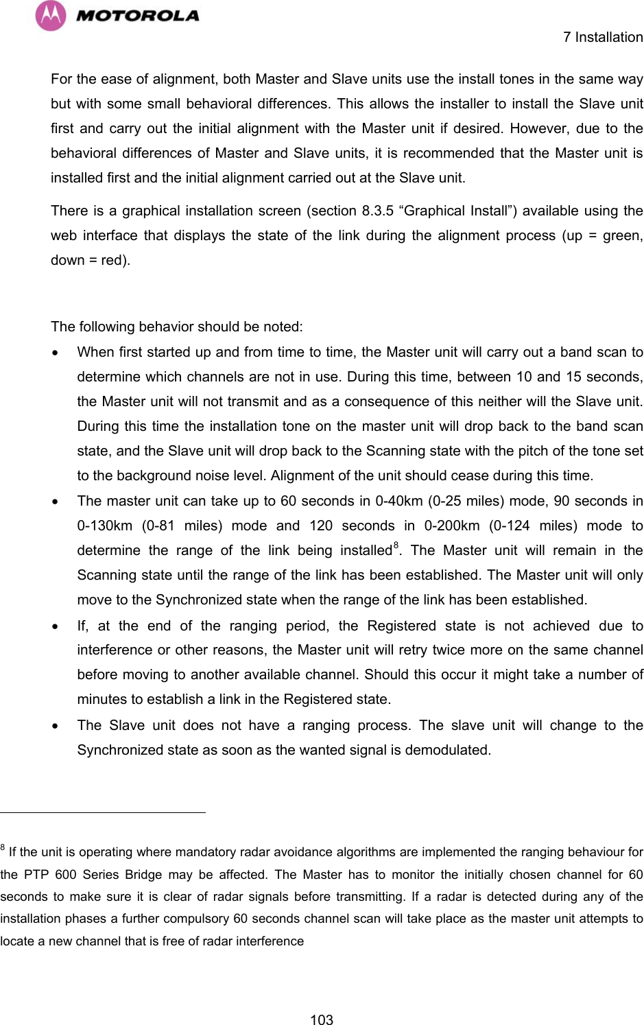    7 Installation  103For the ease of alignment, both Master and Slave units use the install tones in the same way but with some small behavioral differences. This allows the installer to install the Slave unit first and carry out the initial alignment with the Master unit if desired. However, due to the behavioral differences of Master and Slave units, it is recommended that the Master unit is installed first and the initial alignment carried out at the Slave unit.  There is a graphical installation screen (section 8.3.5 “Graphical Install”) available using the web interface that displays the state of the link during the alignment process (up = green, down = red).  The following behavior should be noted:  •  When first started up and from time to time, the Master unit will carry out a band scan to determine which channels are not in use. During this time, between 10 and 15 seconds, the Master unit will not transmit and as a consequence of this neither will the Slave unit. During this time the installation tone on the master unit will drop back to the band scan state, and the Slave unit will drop back to the Scanning state with the pitch of the tone set to the background noise level. Alignment of the unit should cease during this time.  •  The master unit can take up to 60 seconds in 0-40km (0-25 miles) mode, 90 seconds in 0-130km (0-81 miles) mode and 120 seconds in 0-200km (0-124 miles) mode to determine the range of the link being installed8. The Master unit will remain in the Scanning state until the range of the link has been established. The Master unit will only move to the Synchronized state when the range of the link has been established.  •  If, at the end of the ranging period, the Registered state is not achieved due to interference or other reasons, the Master unit will retry twice more on the same channel before moving to another available channel. Should this occur it might take a number of minutes to establish a link in the Registered state.  •  The Slave unit does not have a ranging process. The slave unit will change to the Synchronized state as soon as the wanted signal is demodulated.                                                        8 If the unit is operating where mandatory radar avoidance algorithms are implemented the ranging behaviour for the PTP 600 Series Bridge may be affected. The Master has to monitor the initially chosen channel for 60 seconds to make sure it is clear of radar signals before transmitting. If a radar is detected during any of the installation phases a further compulsory 60 seconds channel scan will take place as the master unit attempts to locate a new channel that is free of radar interference 