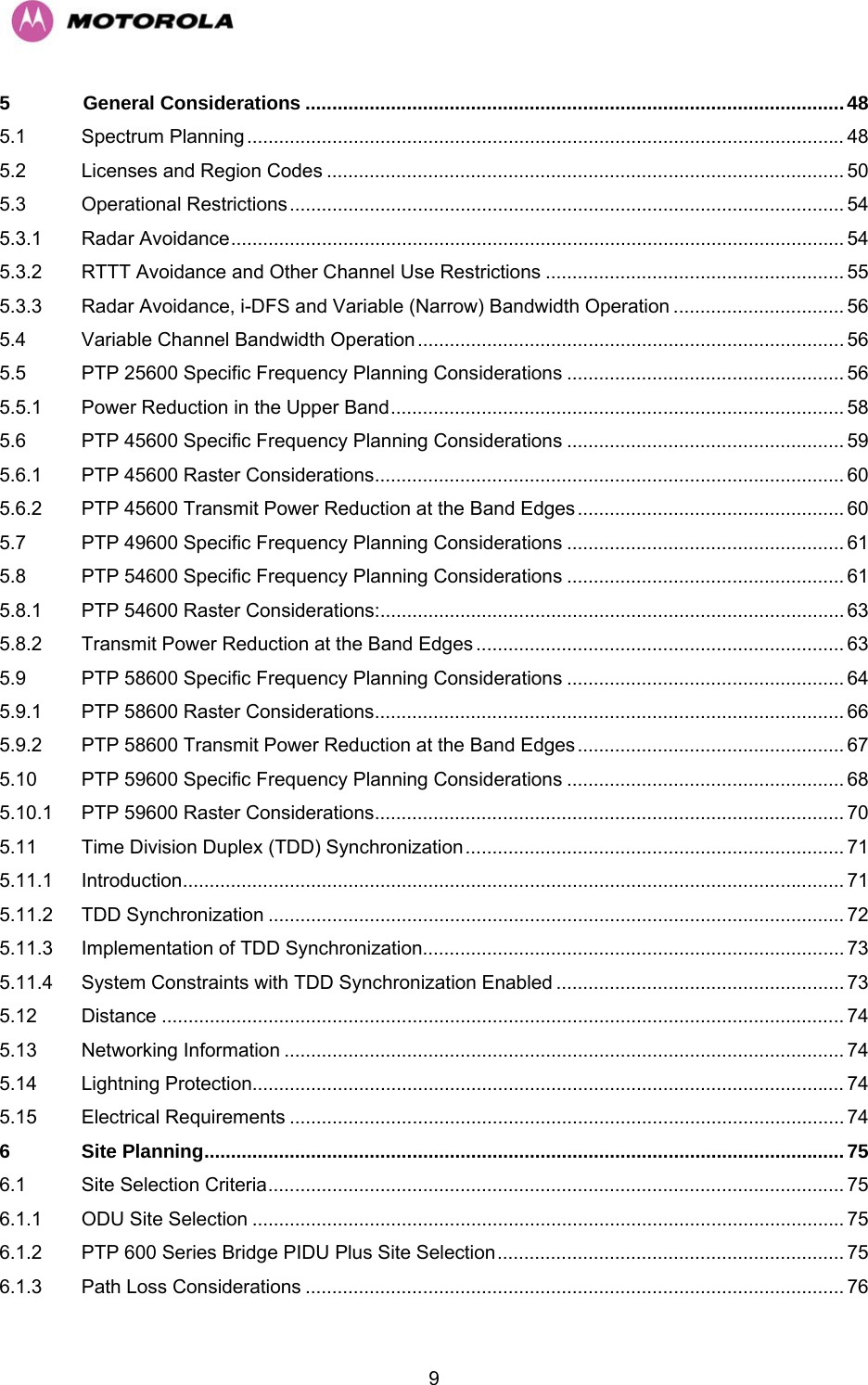   95 General Considerations .....................................................................................................48 5.1 Spectrum Planning................................................................................................................ 48 5.2 Licenses and Region Codes ................................................................................................. 50 5.3 Operational Restrictions........................................................................................................54 5.3.1 Radar Avoidance................................................................................................................... 54 5.3.2 RTTT Avoidance and Other Channel Use Restrictions ........................................................ 55 5.3.3 Radar Avoidance, i-DFS and Variable (Narrow) Bandwidth Operation ................................ 56 5.4 Variable Channel Bandwidth Operation................................................................................ 56 5.5 PTP 25600 Specific Frequency Planning Considerations .................................................... 56 5.5.1 Power Reduction in the Upper Band..................................................................................... 58 5.6 PTP 45600 Specific Frequency Planning Considerations .................................................... 59 5.6.1 PTP 45600 Raster Considerations........................................................................................ 60 5.6.2 PTP 45600 Transmit Power Reduction at the Band Edges.................................................. 60 5.7 PTP 49600 Specific Frequency Planning Considerations .................................................... 61 5.8 PTP 54600 Specific Frequency Planning Considerations .................................................... 61 5.8.1 PTP 54600 Raster Considerations:....................................................................................... 63 5.8.2 Transmit Power Reduction at the Band Edges ..................................................................... 63 5.9 PTP 58600 Specific Frequency Planning Considerations .................................................... 64 5.9.1 PTP 58600 Raster Considerations........................................................................................ 66 5.9.2 PTP 58600 Transmit Power Reduction at the Band Edges.................................................. 67 5.10 PTP 59600 Specific Frequency Planning Considerations .................................................... 68 5.10.1 PTP 59600 Raster Considerations........................................................................................ 70 5.11 Time Division Duplex (TDD) Synchronization....................................................................... 71 5.11.1 Introduction............................................................................................................................ 71 5.11.2 TDD Synchronization ............................................................................................................ 72 5.11.3 Implementation of TDD Synchronization............................................................................... 73 5.11.4 System Constraints with TDD Synchronization Enabled ...................................................... 73 5.12 Distance ................................................................................................................................ 74 5.13 Networking Information ......................................................................................................... 74 5.14 Lightning Protection............................................................................................................... 74 5.15 Electrical Requirements ........................................................................................................ 74 6 Site Planning........................................................................................................................75 6.1 Site Selection Criteria............................................................................................................ 75 6.1.1 ODU Site Selection ............................................................................................................... 75 6.1.2 PTP 600 Series Bridge PIDU Plus Site Selection................................................................. 75 6.1.3 Path Loss Considerations ..................................................................................................... 76 