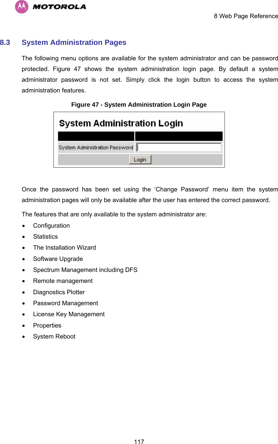     8 Web Page Reference  1178.3  System Administration Pages  The following menu options are available for the system administrator and can be password protected.  Figure 47 shows the system administration login page. By default a system administrator password is not set. Simply click the login button to access the system administration features.  Figure 47 - System Administration Login Page   Once the password has been set using the ‘Change Password’ menu item the system administration pages will only be available after the user has entered the correct password. The features that are only available to the system administrator are: • Configuration • Statistics •  The Installation Wizard • Software Upgrade •  Spectrum Management including DFS • Remote management • Diagnostics Plotter • Password Management •  License Key Management • Properties • System Reboot 