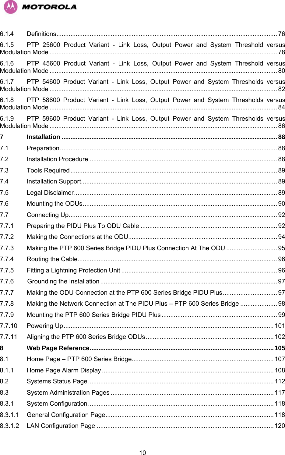   106.1.4 Definitions.............................................................................................................................. 76 6.1.5 PTP 25600 Product Variant - Link Loss, Output Power and System Threshold versus Modulation Mode .................................................................................................................................. 78 6.1.6 PTP 45600 Product Variant - Link Loss, Output Power and System Threshold versus Modulation Mode .................................................................................................................................. 80 6.1.7 PTP 54600 Product Variant - Link Loss, Output Power and System Thresholds versus Modulation Mode .................................................................................................................................. 82 6.1.8 PTP 58600 Product Variant - Link Loss, Output Power and System Thresholds versus Modulation Mode .................................................................................................................................. 84 6.1.9 PTP 59600 Product Variant - Link Loss, Output Power and System Thresholds versus Modulation Mode .................................................................................................................................. 86 7 Installation ...........................................................................................................................88 7.1 Preparation............................................................................................................................ 88 7.2 Installation Procedure ........................................................................................................... 88 7.3 Tools Required ...................................................................................................................... 89 7.4 Installation Support................................................................................................................ 89 7.5 Legal Disclaimer.................................................................................................................... 89 7.6 Mounting the ODUs...............................................................................................................90 7.7 Connecting Up....................................................................................................................... 92 7.7.1 Preparing the PIDU Plus To ODU Cable .............................................................................. 92 7.7.2 Making the Connections at the ODU..................................................................................... 94 7.7.3 Making the PTP 600 Series Bridge PIDU Plus Connection At The ODU ............................. 95 7.7.4 Routing the Cable.................................................................................................................. 96 7.7.5 Fitting a Lightning Protection Unit ......................................................................................... 96 7.7.6 Grounding the Installation ..................................................................................................... 97 7.7.7 Making the ODU Connection at the PTP 600 Series Bridge PIDU Plus............................... 97 7.7.8 Making the Network Connection at The PIDU Plus – PTP 600 Series Bridge ..................... 98 7.7.9 Mounting the PTP 600 Series Bridge PIDU Plus .................................................................. 99 7.7.10 Powering Up........................................................................................................................ 101 7.7.11 Aligning the PTP 600 Series Bridge ODUs......................................................................... 102 8 Web Page Reference.........................................................................................................105 8.1 Home Page – PTP 600 Series Bridge................................................................................. 107 8.1.1 Home Page Alarm Display .................................................................................................. 108 8.2 Systems Status Page .......................................................................................................... 112 8.3 System Administration Pages ............................................................................................. 117 8.3.1 System Configuration .......................................................................................................... 118 8.3.1.1 General Configuration Page................................................................................................118 8.3.1.2 LAN Configuration Page ..................................................................................................... 120 