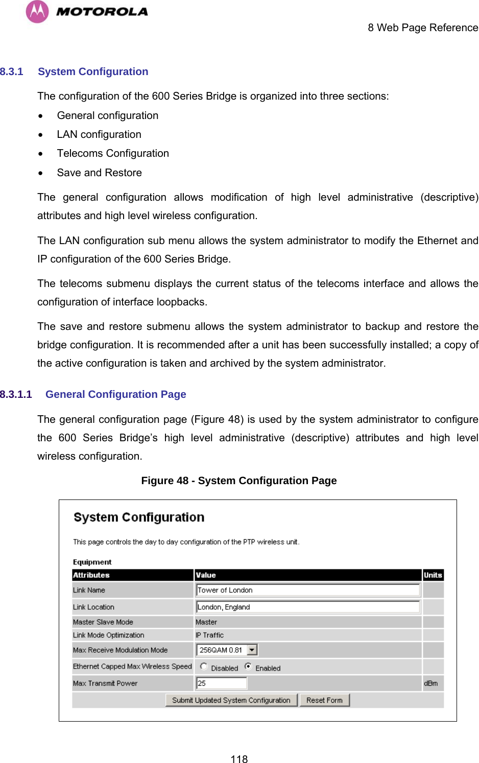     8 Web Page Reference  1188.3.1  System Configuration The configuration of the 600 Series Bridge is organized into three sections: • General configuration • LAN configuration • Telecoms Configuration •  Save and Restore The general configuration allows modification of high level administrative (descriptive) attributes and high level wireless configuration. The LAN configuration sub menu allows the system administrator to modify the Ethernet and IP configuration of the 600 Series Bridge.  The telecoms submenu displays the current status of the telecoms interface and allows the configuration of interface loopbacks. The save and restore submenu allows the system administrator to backup and restore the bridge configuration. It is recommended after a unit has been successfully installed; a copy of the active configuration is taken and archived by the system administrator. 8.3.1.1  General Configuration Page  The general configuration page (Figure 48) is used by the system administrator to configure the 600 Series Bridge’s high level administrative (descriptive) attributes and high level wireless configuration. Figure 48 - System Configuration Page  