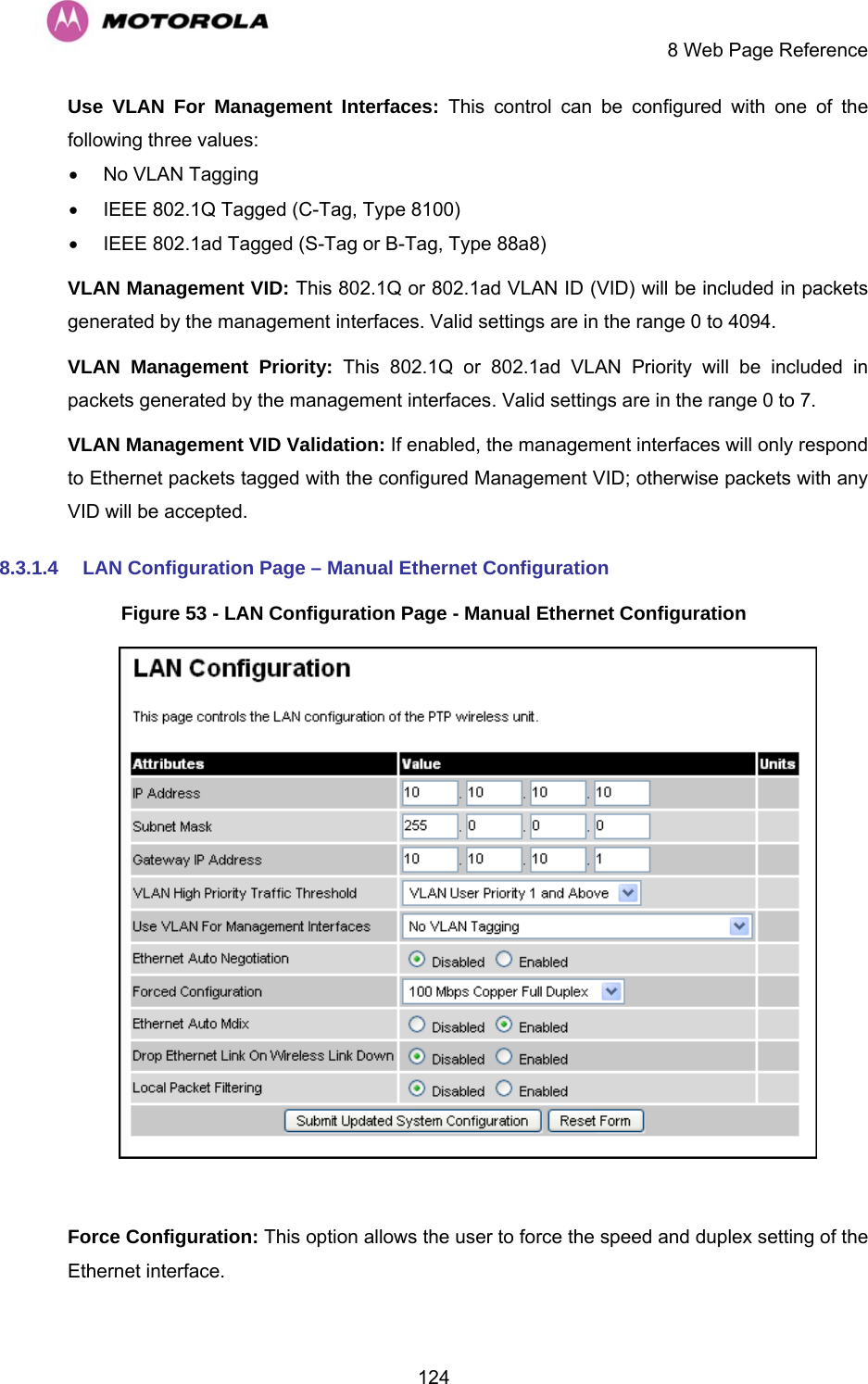     8 Web Page Reference  124Use VLAN For Management Interfaces: This control can be configured with one of the following three values: •  No VLAN Tagging •  IEEE 802.1Q Tagged (C-Tag, Type 8100) •  IEEE 802.1ad Tagged (S-Tag or B-Tag, Type 88a8) VLAN Management VID: This 802.1Q or 802.1ad VLAN ID (VID) will be included in packets generated by the management interfaces. Valid settings are in the range 0 to 4094. VLAN Management Priority: This 802.1Q or 802.1ad VLAN Priority will be included in packets generated by the management interfaces. Valid settings are in the range 0 to 7. VLAN Management VID Validation: If enabled, the management interfaces will only respond to Ethernet packets tagged with the configured Management VID; otherwise packets with any VID will be accepted. 8.3.1.4  LAN Configuration Page – Manual Ethernet Configuration Figure 53 - LAN Configuration Page - Manual Ethernet Configuration   Force Configuration: This option allows the user to force the speed and duplex setting of the Ethernet interface. 