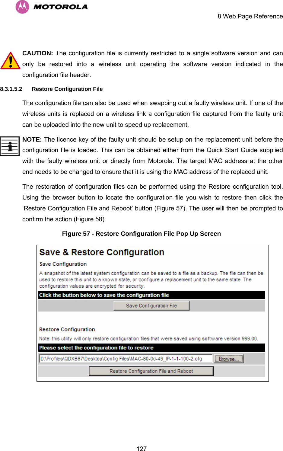     8 Web Page Reference  127 CAUTION: The configuration file is currently restricted to a single software version and can only be restored into a wireless unit operating the software version indicated in the configuration file header. 8.3.1.5.2  Restore Configuration File The configuration file can also be used when swapping out a faulty wireless unit. If one of the wireless units is replaced on a wireless link a configuration file captured from the faulty unit can be uploaded into the new unit to speed up replacement.  NOTE: The licence key of the faulty unit should be setup on the replacement unit before the configuration file is loaded. This can be obtained either from the Quick Start Guide supplied with the faulty wireless unit or directly from Motorola. The target MAC address at the other end needs to be changed to ensure that it is using the MAC address of the replaced unit. The restoration of configuration files can be performed using the Restore configuration tool. Using the browser button to locate the configuration file you wish to restore then click the ‘Restore Configuration File and Reboot’ button (Figure 57). The user will then be prompted to confirm the action (Figure 58) Figure 57 - Restore Configuration File Pop Up Screen  