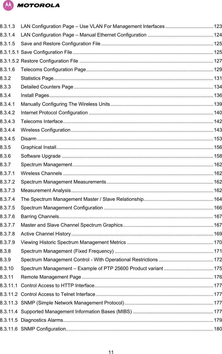   118.3.1.3 LAN Configuration Page – Use VLAN For Management Interfaces ................................... 123 8.3.1.4 LAN Configuration Page – Manual Ethernet Configuration ................................................ 124 8.3.1.5 Save and Restore Configuration File .................................................................................. 125 8.3.1.5.1 Save Configuration File ....................................................................................................... 125 8.3.1.5.2 Restore Configuration File .................................................................................................. 127 8.3.1.6 Telecoms Configuration Page............................................................................................. 129 8.3.2 Statistics Page..................................................................................................................... 131 8.3.3 Detailed Counters Page ...................................................................................................... 134 8.3.4 Install Pages........................................................................................................................ 136 8.3.4.1 Manually Configuring The Wireless Units ........................................................................... 139 8.3.4.2 Internet Protocol Configuration ...........................................................................................140 8.3.4.3 Telecoms Interface..............................................................................................................142 8.3.4.4 Wireless Configuration ........................................................................................................ 143 8.3.4.5 Disarm ................................................................................................................................. 153 8.3.5 Graphical Install................................................................................................................... 156 8.3.6 Software Upgrade ............................................................................................................... 158 8.3.7 Spectrum Management....................................................................................................... 162 8.3.7.1 Wireless Channels ..............................................................................................................162 8.3.7.2 Spectrum Management Measurements.............................................................................. 162 8.3.7.3 Measurement Analysis........................................................................................................ 162 8.3.7.4 The Spectrum Management Master / Slave Relationship................................................... 164 8.3.7.5 Spectrum Management Configuration ................................................................................ 166 8.3.7.6 Barring Channels................................................................................................................. 167 8.3.7.7 Master and Slave Channel Spectrum Graphics.................................................................. 167 8.3.7.8 Active Channel History ........................................................................................................ 169 8.3.7.9 Viewing Historic Spectrum Management Metrics ............................................................... 170 8.3.8 Spectrum Management (Fixed Frequency) ........................................................................ 171 8.3.9 Spectrum Management Control - With Operational Restrictions ........................................ 172 8.3.10 Spectrum Management – Example of PTP 25600 Product variant .................................... 175 8.3.11 Remote Management Page ................................................................................................ 176 8.3.11.1 Control Access to HTTP Interface....................................................................................... 177 8.3.11.2 Control Access to Telnet Interface ...................................................................................... 177 8.3.11.3 SNMP (Simple Network Management Protocol)................................................................. 177 8.3.11.4 Supported Management Information Bases (MIBS) ........................................................... 177 8.3.11.5 Diagnostics Alarms..............................................................................................................179 8.3.11.6 SNMP Configuration............................................................................................................ 180 