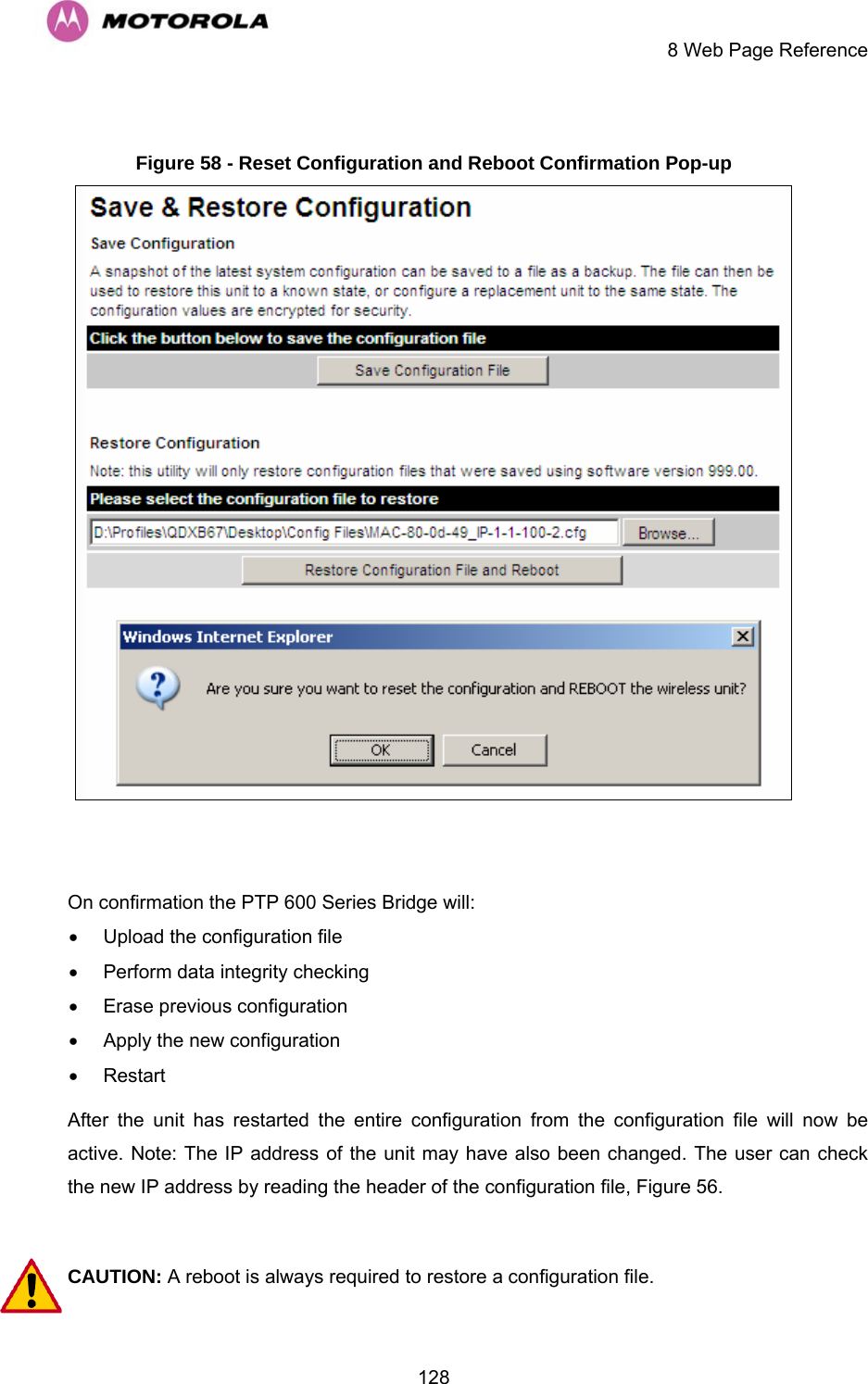     8 Web Page Reference  128 Figure 58 - Reset Configuration and Reboot Confirmation Pop-up   On confirmation the PTP 600 Series Bridge will: •  Upload the configuration file •  Perform data integrity checking  •  Erase previous configuration •  Apply the new configuration • Restart After the unit has restarted the entire configuration from the configuration file will now be active. Note: The IP address of the unit may have also been changed. The user can check the new IP address by reading the header of the configuration file, Figure 56.  CAUTION: A reboot is always required to restore a configuration file. 