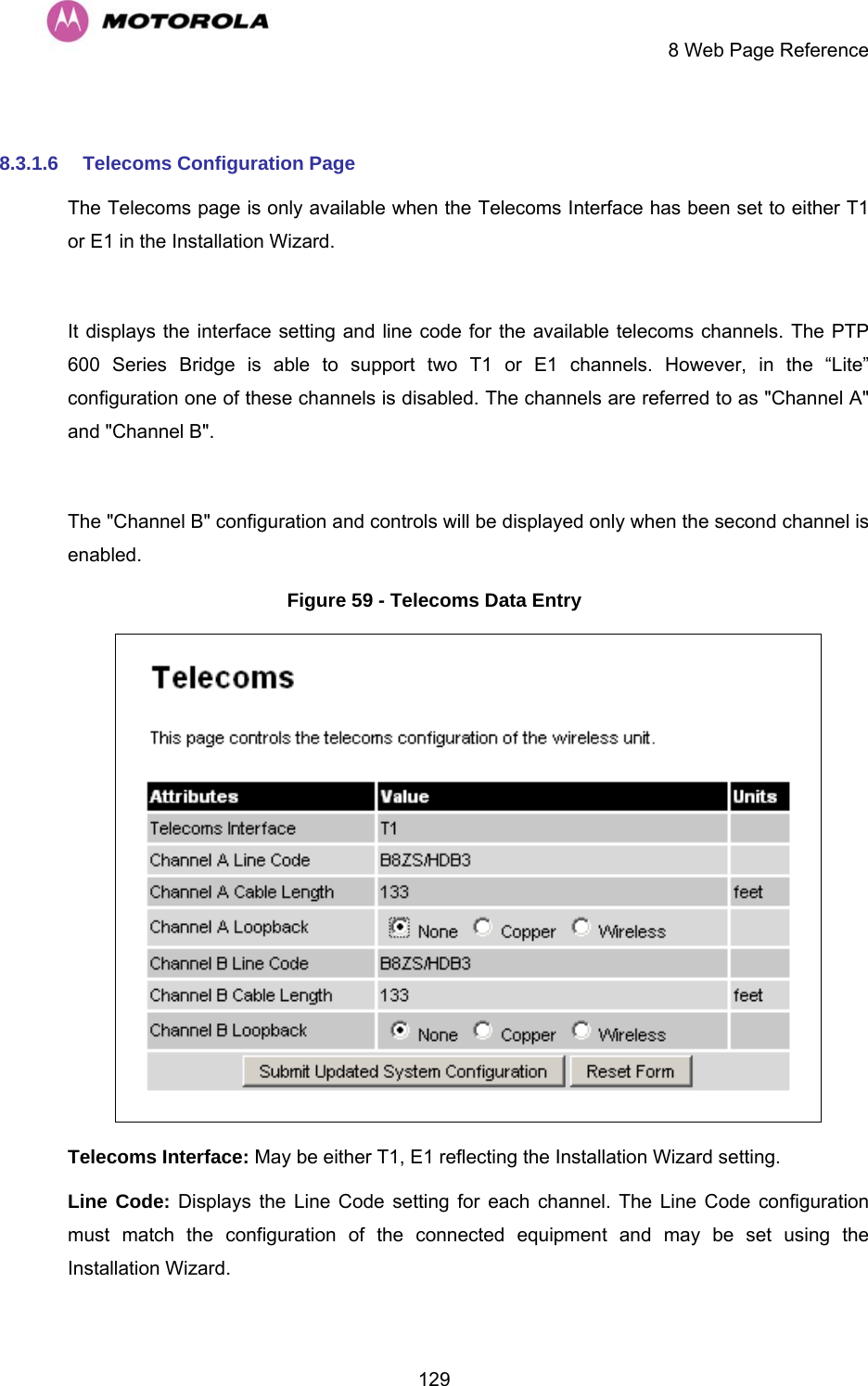    8 Web Page Reference  129 8.3.1.6  Telecoms Configuration Page The Telecoms page is only available when the Telecoms Interface has been set to either T1 or E1 in the Installation Wizard.   It displays the interface setting and line code for the available telecoms channels. The PTP 600 Series Bridge is able to support two T1 or E1 channels. However, in the “Lite” configuration one of these channels is disabled. The channels are referred to as &quot;Channel A&quot; and &quot;Channel B&quot;.  The &quot;Channel B&quot; configuration and controls will be displayed only when the second channel is enabled.  Figure 59 - Telecoms Data Entry  Telecoms Interface: May be either T1, E1 reflecting the Installation Wizard setting. Line Code: Displays the Line Code setting for each channel. The Line Code configuration must match the configuration of the connected equipment and may be set using the Installation Wizard.  