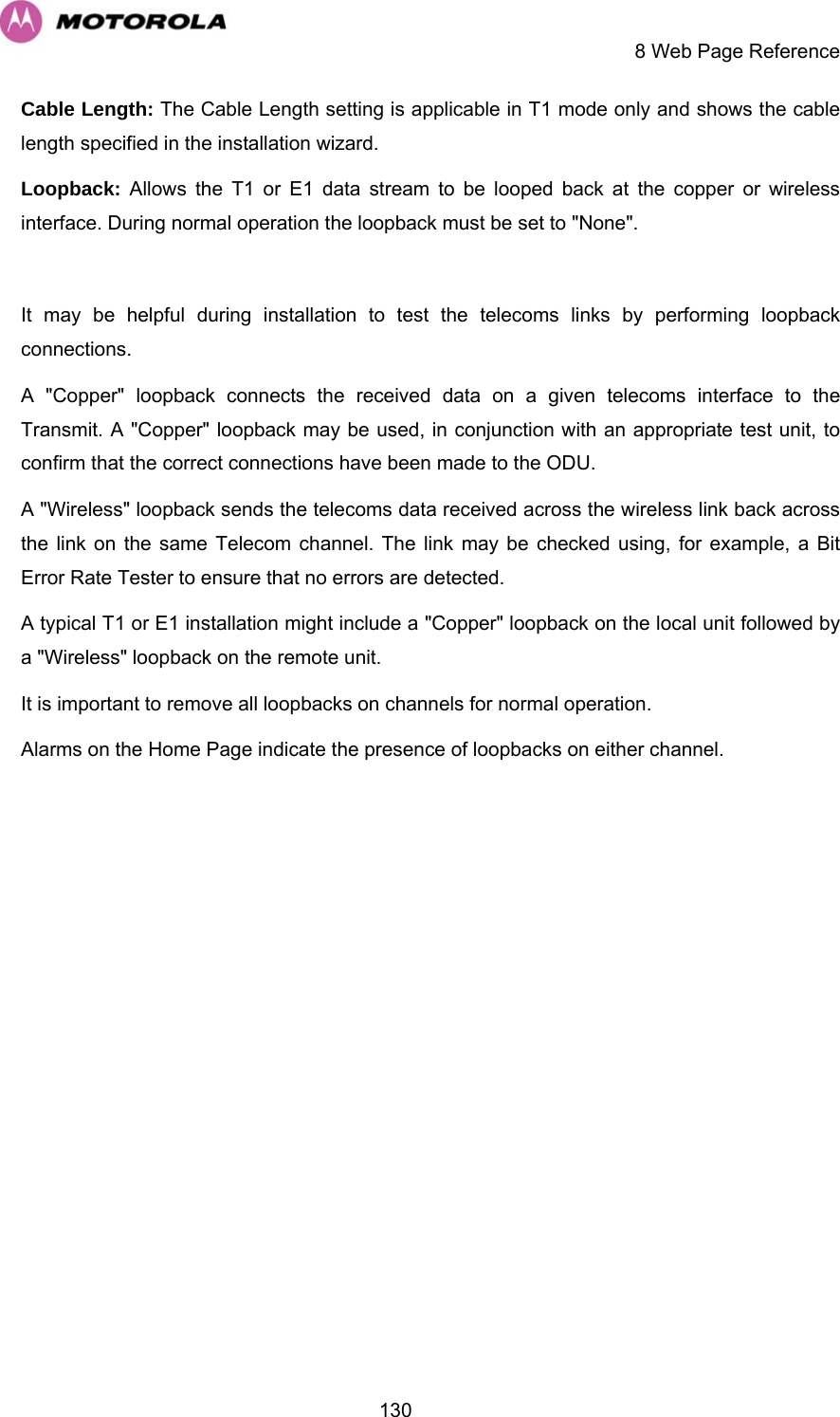     8 Web Page Reference  130Cable Length: The Cable Length setting is applicable in T1 mode only and shows the cable length specified in the installation wizard. Loopback: Allows the T1 or E1 data stream to be looped back at the copper or wireless interface. During normal operation the loopback must be set to &quot;None&quot;.   It may be helpful during installation to test the telecoms links by performing loopback connections.  A &quot;Copper&quot; loopback connects the received data on a given telecoms interface to the Transmit. A &quot;Copper&quot; loopback may be used, in conjunction with an appropriate test unit, to confirm that the correct connections have been made to the ODU.  A &quot;Wireless&quot; loopback sends the telecoms data received across the wireless link back across the link on the same Telecom channel. The link may be checked using, for example, a Bit Error Rate Tester to ensure that no errors are detected. A typical T1 or E1 installation might include a &quot;Copper&quot; loopback on the local unit followed by a &quot;Wireless&quot; loopback on the remote unit.  It is important to remove all loopbacks on channels for normal operation.  Alarms on the Home Page indicate the presence of loopbacks on either channel. 