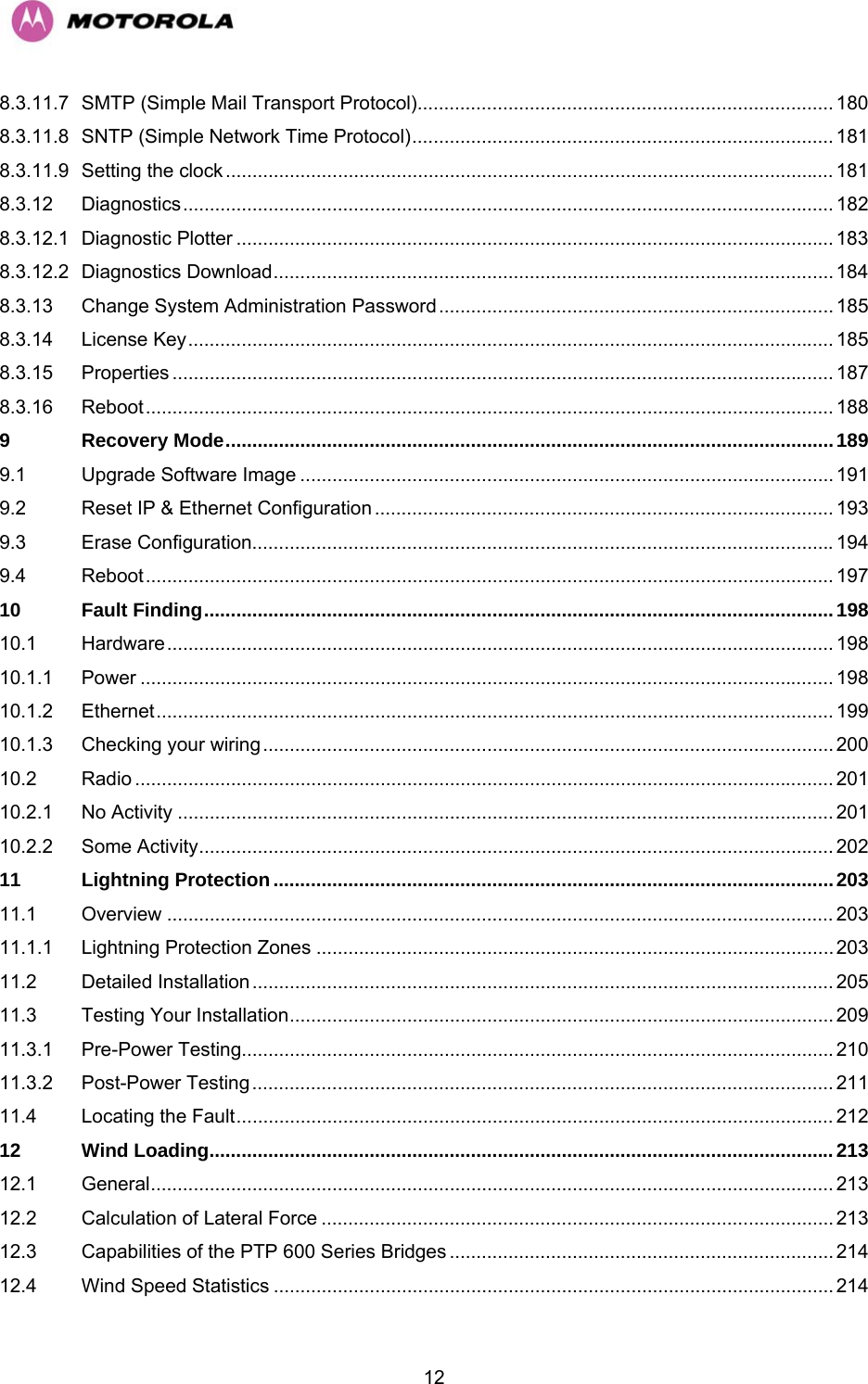   128.3.11.7 SMTP (Simple Mail Transport Protocol).............................................................................. 180 8.3.11.8 SNTP (Simple Network Time Protocol)............................................................................... 181 8.3.11.9 Setting the clock .................................................................................................................. 181 8.3.12 Diagnostics.......................................................................................................................... 182 8.3.12.1 Diagnostic Plotter ................................................................................................................ 183 8.3.12.2 Diagnostics Download......................................................................................................... 184 8.3.13 Change System Administration Password.......................................................................... 185 8.3.14 License Key......................................................................................................................... 185 8.3.15 Properties ............................................................................................................................ 187 8.3.16 Reboot................................................................................................................................. 188 9 Recovery Mode..................................................................................................................189 9.1 Upgrade Software Image .................................................................................................... 191 9.2 Reset IP &amp; Ethernet Configuration ...................................................................................... 193 9.3 Erase Configuration.............................................................................................................194 9.4 Reboot................................................................................................................................. 197 10 Fault Finding......................................................................................................................198 10.1 Hardware............................................................................................................................. 198 10.1.1 Power .................................................................................................................................. 198 10.1.2 Ethernet............................................................................................................................... 199 10.1.3 Checking your wiring........................................................................................................... 200 10.2 Radio ................................................................................................................................... 201 10.2.1 No Activity ........................................................................................................................... 201 10.2.2 Some Activity....................................................................................................................... 202 11 Lightning Protection.........................................................................................................203 11.1 Overview ............................................................................................................................. 203 11.1.1 Lightning Protection Zones .................................................................................................203 11.2 Detailed Installation............................................................................................................. 205 11.3 Testing Your Installation...................................................................................................... 209 11.3.1 Pre-Power Testing...............................................................................................................210 11.3.2 Post-Power Testing............................................................................................................. 211 11.4 Locating the Fault................................................................................................................ 212 12 Wind Loading.....................................................................................................................213 12.1 General................................................................................................................................ 213 12.2 Calculation of Lateral Force ................................................................................................ 213 12.3 Capabilities of the PTP 600 Series Bridges ........................................................................ 214 12.4 Wind Speed Statistics ......................................................................................................... 214 