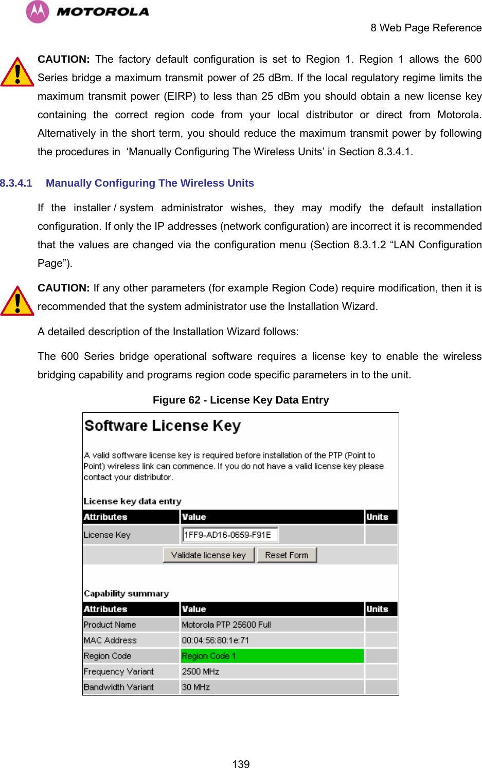     8 Web Page Reference  139CAUTION:  The factory default configuration is set to Region 1. Region 1 allows the 600 Series bridge a maximum transmit power of 25 dBm. If the local regulatory regime limits the maximum transmit power (EIRP) to less than 25 dBm you should obtain a new license key containing the correct region code from your local distributor or direct from Motorola.  Alternatively in the short term, you should reduce the maximum transmit power by following the procedures in  ‘Manually Configuring The Wireless Units’ in Section 8.3.4.1.  8.3.4.1  Manually Configuring The Wireless Units If the installer / system administrator wishes, they may modify the default installation configuration. If only the IP addresses (network configuration) are incorrect it is recommended that the values are changed via the configuration menu (Section 8.3.1.2 “LAN Configuration Page”). CAUTION: If any other parameters (for example Region Code) require modification, then it is recommended that the system administrator use the Installation Wizard. A detailed description of the Installation Wizard follows: The 600 Series bridge operational software requires a license key to enable the wireless bridging capability and programs region code specific parameters in to the unit.  Figure 62 - License Key Data Entry   