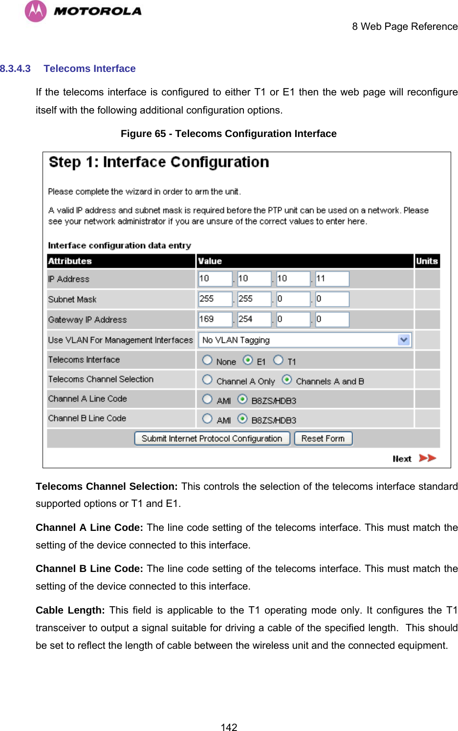     8 Web Page Reference  1428.3.4.3  Telecoms Interface If the telecoms interface is configured to either T1 or E1 then the web page will reconfigure itself with the following additional configuration options. Figure 65 - Telecoms Configuration Interface  Telecoms Channel Selection: This controls the selection of the telecoms interface standard supported options or T1 and E1. Channel A Line Code: The line code setting of the telecoms interface. This must match the setting of the device connected to this interface. Channel B Line Code: The line code setting of the telecoms interface. This must match the setting of the device connected to this interface. Cable Length: This field is applicable to the T1 operating mode only. It configures the T1 transceiver to output a signal suitable for driving a cable of the specified length.  This should be set to reflect the length of cable between the wireless unit and the connected equipment. 