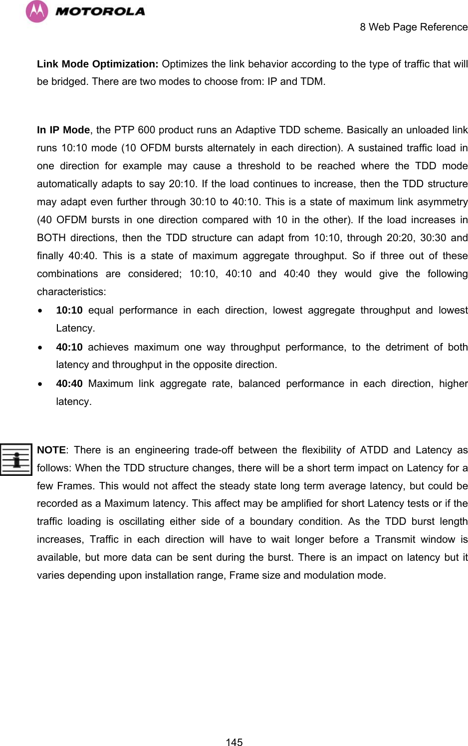     8 Web Page Reference  145Link Mode Optimization: Optimizes the link behavior according to the type of traffic that will be bridged. There are two modes to choose from: IP and TDM.   In IP Mode, the PTP 600 product runs an Adaptive TDD scheme. Basically an unloaded link runs 10:10 mode (10 OFDM bursts alternately in each direction). A sustained traffic load in one direction for example may cause a threshold to be reached where the TDD mode automatically adapts to say 20:10. If the load continues to increase, then the TDD structure may adapt even further through 30:10 to 40:10. This is a state of maximum link asymmetry (40 OFDM bursts in one direction compared with 10 in the other). If the load increases in BOTH directions, then the TDD structure can adapt from 10:10, through 20:20, 30:30 and finally 40:40. This is a state of maximum aggregate throughput. So if three out of these combinations are considered; 10:10, 40:10 and 40:40 they would give the following characteristics: • 10:10 equal performance in each direction, lowest aggregate throughput and lowest Latency.  • 40:10 achieves maximum one way throughput performance, to the detriment of both latency and throughput in the opposite direction.  • 40:40 Maximum link aggregate rate, balanced performance in each direction, higher latency.  NOTE: There is an engineering trade-off between the flexibility of ATDD and Latency as follows: When the TDD structure changes, there will be a short term impact on Latency for a few Frames. This would not affect the steady state long term average latency, but could be recorded as a Maximum latency. This affect may be amplified for short Latency tests or if the traffic loading is oscillating either side of a boundary condition. As the TDD burst length increases, Traffic in each direction will have to wait longer before a Transmit window is available, but more data can be sent during the burst. There is an impact on latency but it varies depending upon installation range, Frame size and modulation mode. 