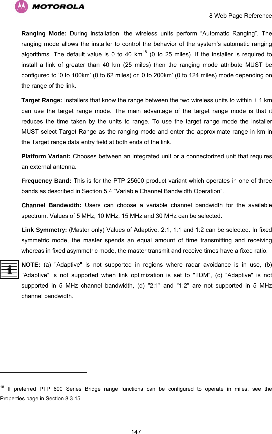     8 Web Page Reference  147Ranging Mode: During installation, the wireless units perform “Automatic Ranging”. The ranging mode allows the installer to control the behavior of the system’s automatic ranging algorithms. The default value is 0 to 40 km18 (0 to 25 miles). If the installer is required to install a link of greater than 40 km (25 miles) then the ranging mode attribute MUST be configured to ‘0 to 100km’ (0 to 62 miles) or ‘0 to 200km’ (0 to 124 miles) mode depending on the range of the link.  Target Range: Installers that know the range between the two wireless units to within ± 1 km can use the target range mode. The main advantage of the target range mode is that it reduces the time taken by the units to range. To use the target range mode the installer MUST select Target Range as the ranging mode and enter the approximate range in km in the Target range data entry field at both ends of the link. Platform Variant: Chooses between an integrated unit or a connectorized unit that requires an external antenna.  Frequency Band: This is for the PTP 25600 product variant which operates in one of three bands as described in Section 5.4 “Variable Channel Bandwidth Operation”.  Channel Bandwidth: Users can choose a variable channel bandwidth for the available spectrum. Values of 5 MHz, 10 MHz, 15 MHz and 30 MHz can be selected.  Link Symmetry: (Master only) Values of Adaptive, 2:1, 1:1 and 1:2 can be selected. In fixed symmetric mode, the master spends an equal amount of time transmitting and receiving whereas in fixed asymmetric mode, the master transmit and receive times have a fixed ratio.  NOTE:  (a) &quot;Adaptive&quot; is not supported in regions where radar avoidance is in use, (b) &quot;Adaptive&quot; is not supported when link optimization is set to &quot;TDM&quot;, (c) &quot;Adaptive&quot; is not supported in 5 MHz channel bandwidth, (d) &quot;2:1&quot; and &quot;1:2&quot; are not supported in 5 MHz channel bandwidth.                                                        18 If preferred PTP 600 Series Bridge range functions can be configured to operate in miles, see the Properties page in Section 8.3.15. 