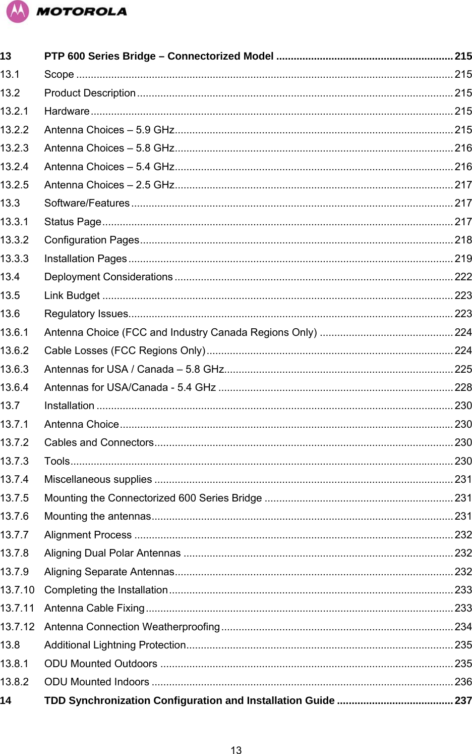   1313 PTP 600 Series Bridge – Connectorized Model .............................................................215 13.1 Scope .................................................................................................................................. 215 13.2 Product Description.............................................................................................................215 13.2.1 Hardware............................................................................................................................. 215 13.2.2 Antenna Choices – 5.9 GHz................................................................................................ 215 13.2.3 Antenna Choices – 5.8 GHz................................................................................................ 216 13.2.4 Antenna Choices – 5.4 GHz................................................................................................ 216 13.2.5 Antenna Choices – 2.5 GHz................................................................................................ 217 13.3 Software/Features ...............................................................................................................217 13.3.1 Status Page......................................................................................................................... 217 13.3.2 Configuration Pages............................................................................................................ 218 13.3.3 Installation Pages................................................................................................................ 219 13.4 Deployment Considerations ................................................................................................ 222 13.5 Link Budget ......................................................................................................................... 223 13.6 Regulatory Issues................................................................................................................ 223 13.6.1 Antenna Choice (FCC and Industry Canada Regions Only) .............................................. 224 13.6.2 Cable Losses (FCC Regions Only) ..................................................................................... 224 13.6.3 Antennas for USA / Canada – 5.8 GHz............................................................................... 225 13.6.4 Antennas for USA/Canada - 5.4 GHz ................................................................................. 228 13.7 Installation ........................................................................................................................... 230 13.7.1 Antenna Choice................................................................................................................... 230 13.7.2 Cables and Connectors....................................................................................................... 230 13.7.3 Tools.................................................................................................................................... 230 13.7.4 Miscellaneous supplies ....................................................................................................... 231 13.7.5 Mounting the Connectorized 600 Series Bridge ................................................................. 231 13.7.6 Mounting the antennas........................................................................................................ 231 13.7.7 Alignment Process .............................................................................................................. 232 13.7.8 Aligning Dual Polar Antennas ............................................................................................. 232 13.7.9 Aligning Separate Antennas................................................................................................ 232 13.7.10 Completing the Installation.................................................................................................. 233 13.7.11 Antenna Cable Fixing.......................................................................................................... 233 13.7.12 Antenna Connection Weatherproofing................................................................................ 234 13.8 Additional Lightning Protection............................................................................................ 235 13.8.1 ODU Mounted Outdoors ..................................................................................................... 235 13.8.2 ODU Mounted Indoors ........................................................................................................ 236 14 TDD Synchronization Configuration and Installation Guide ........................................237 