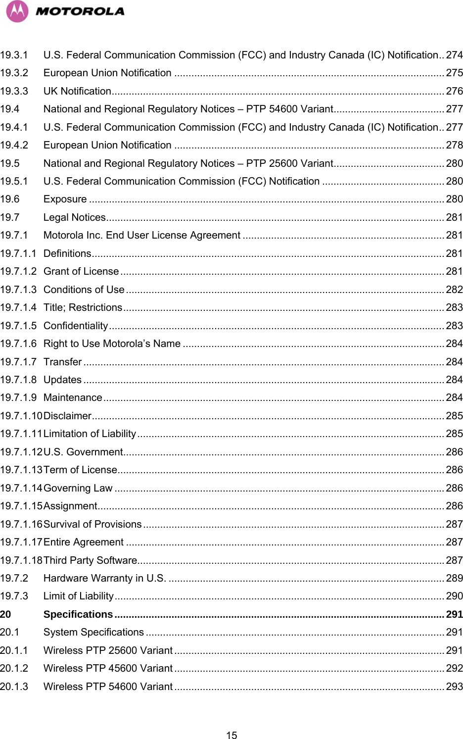   1519.3.1 U.S. Federal Communication Commission (FCC) and Industry Canada (IC) Notification.. 274 19.3.2 European Union Notification ............................................................................................... 275 19.3.3 UK Notification..................................................................................................................... 276 19.4 National and Regional Regulatory Notices – PTP 54600 Variant....................................... 277 19.4.1 U.S. Federal Communication Commission (FCC) and Industry Canada (IC) Notification.. 277 19.4.2 European Union Notification ............................................................................................... 278 19.5 National and Regional Regulatory Notices – PTP 25600 Variant....................................... 280 19.5.1 U.S. Federal Communication Commission (FCC) Notification ........................................... 280 19.6 Exposure ............................................................................................................................. 280 19.7 Legal Notices....................................................................................................................... 281 19.7.1 Motorola Inc. End User License Agreement ....................................................................... 281 19.7.1.1 Definitions............................................................................................................................ 281 19.7.1.2 Grant of License .................................................................................................................. 281 19.7.1.3 Conditions of Use ................................................................................................................ 282 19.7.1.4 Title; Restrictions................................................................................................................. 283 19.7.1.5 Confidentiality...................................................................................................................... 283 19.7.1.6 Right to Use Motorola’s Name ............................................................................................284 19.7.1.7 Transfer ............................................................................................................................... 284 19.7.1.8 Updates ............................................................................................................................... 284 19.7.1.9 Maintenance........................................................................................................................ 284 19.7.1.10 Disclaimer............................................................................................................................ 285 19.7.1.11 Limitation of Liability............................................................................................................ 285 19.7.1.12 U.S. Government.................................................................................................................286 19.7.1.13 Term of License................................................................................................................... 286 19.7.1.14 Governing Law .................................................................................................................... 286 19.7.1.15 Assignment.......................................................................................................................... 286 19.7.1.16 Survival of Provisions..........................................................................................................287 19.7.1.17 Entire Agreement ................................................................................................................287 19.7.1.18 Third Party Software............................................................................................................287 19.7.2 Hardware Warranty in U.S. ................................................................................................. 289 19.7.3 Limit of Liability.................................................................................................................... 290 20 Specifications....................................................................................................................291 20.1 System Specifications ......................................................................................................... 291 20.1.1 Wireless PTP 25600 Variant ............................................................................................... 291 20.1.2 Wireless PTP 45600 Variant ............................................................................................... 292 20.1.3 Wireless PTP 54600 Variant ............................................................................................... 293 