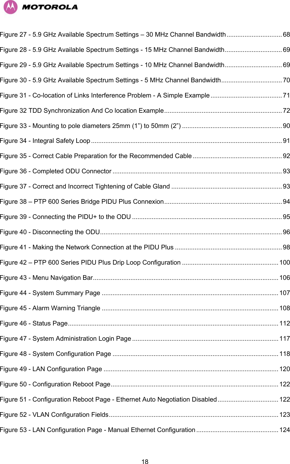   18Figure 27 - 5.9 GHz Available Spectrum Settings – 30 MHz Channel Bandwidth............................... 68 Figure 28 - 5.9 GHz Available Spectrum Settings - 15 MHz Channel Bandwidth................................ 69 Figure 29 - 5.9 GHz Available Spectrum Settings - 10 MHz Channel Bandwidth................................ 69 Figure 30 - 5.9 GHz Available Spectrum Settings - 5 MHz Channel Bandwidth.................................. 70 Figure 31 - Co-location of Links Interference Problem - A Simple Example ........................................ 71 Figure 32 TDD Synchronization And Co location Example.................................................................. 72 Figure 33 - Mounting to pole diameters 25mm (1”) to 50mm (2”) ........................................................ 90 Figure 34 - Integral Safety Loop ........................................................................................................... 91 Figure 35 - Correct Cable Preparation for the Recommended Cable .................................................. 92 Figure 36 - Completed ODU Connector ............................................................................................... 93 Figure 37 - Correct and Incorrect Tightening of Cable Gland .............................................................. 93 Figure 38 – PTP 600 Series Bridge PIDU Plus Connexion.................................................................. 94 Figure 39 - Connecting the PIDU+ to the ODU .................................................................................... 95 Figure 40 - Disconnecting the ODU...................................................................................................... 96 Figure 41 - Making the Network Connection at the PIDU Plus ............................................................ 98 Figure 42 – PTP 600 Series PIDU Plus Drip Loop Configuration ...................................................... 100 Figure 43 - Menu Navigation Bar........................................................................................................ 106 Figure 44 - System Summary Page ................................................................................................... 107 Figure 45 - Alarm Warning Triangle ................................................................................................... 108 Figure 46 - Status Page...................................................................................................................... 112 Figure 47 - System Administration Login Page ..................................................................................117 Figure 48 - System Configuration Page ............................................................................................. 118 Figure 49 - LAN Configuration Page .................................................................................................. 120 Figure 50 - Configuration Reboot Page.............................................................................................. 122 Figure 51 - Configuration Reboot Page - Ethernet Auto Negotiation Disabled.................................. 122 Figure 52 - VLAN Configuration Fields............................................................................................... 123 Figure 53 - LAN Configuration Page - Manual Ethernet Configuration .............................................. 124 