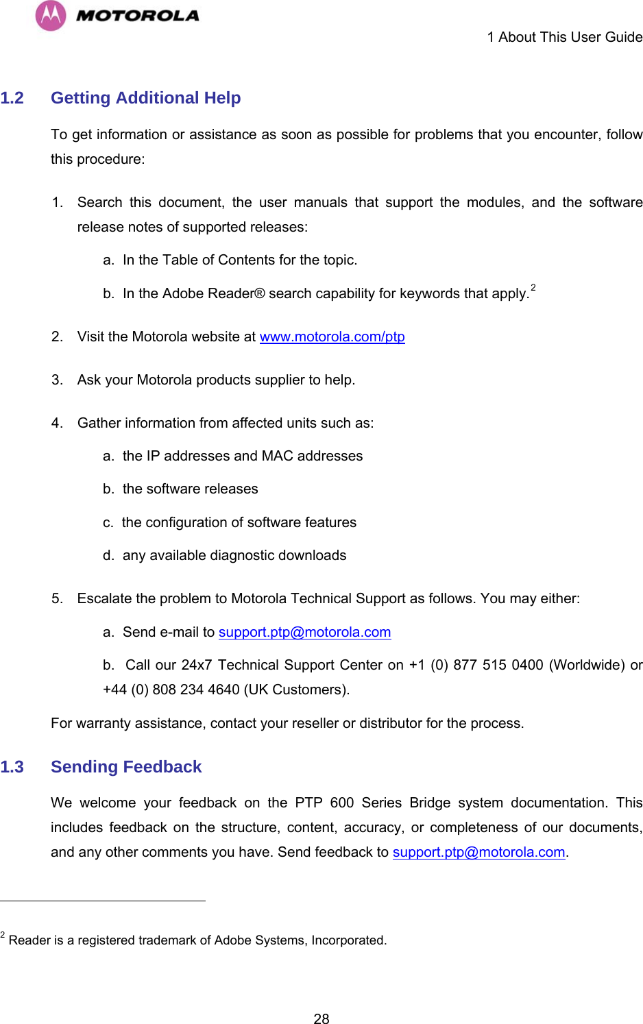     1 About This User Guide  281.2  Getting Additional Help To get information or assistance as soon as possible for problems that you encounter, follow this procedure: 1.  Search this document, the user manuals that support the modules, and the software release notes of supported releases: a.  In the Table of Contents for the topic. b.  In the Adobe Reader® search capability for keywords that apply.2  2.  Visit the Motorola website at www.motorola.com/ptp 3.  Ask your Motorola products supplier to help. 4.  Gather information from affected units such as: a.  the IP addresses and MAC addresses b.  the software releases c.  the configuration of software features  d.  any available diagnostic downloads 5.  Escalate the problem to Motorola Technical Support as follows. You may either: a.  Send e-mail to support.ptp@motorola.com b.  Call our 24x7 Technical Support Center on +1 (0) 877 515 0400 (Worldwide) or +44 (0) 808 234 4640 (UK Customers). For warranty assistance, contact your reseller or distributor for the process. 1.3  Sending Feedback We welcome your feedback on the PTP 600 Series Bridge system documentation. This includes feedback on the structure, content, accuracy, or completeness of our documents, and any other comments you have. Send feedback to support.ptp@motorola.com.                                                       2 Reader is a registered trademark of Adobe Systems, Incorporated. 