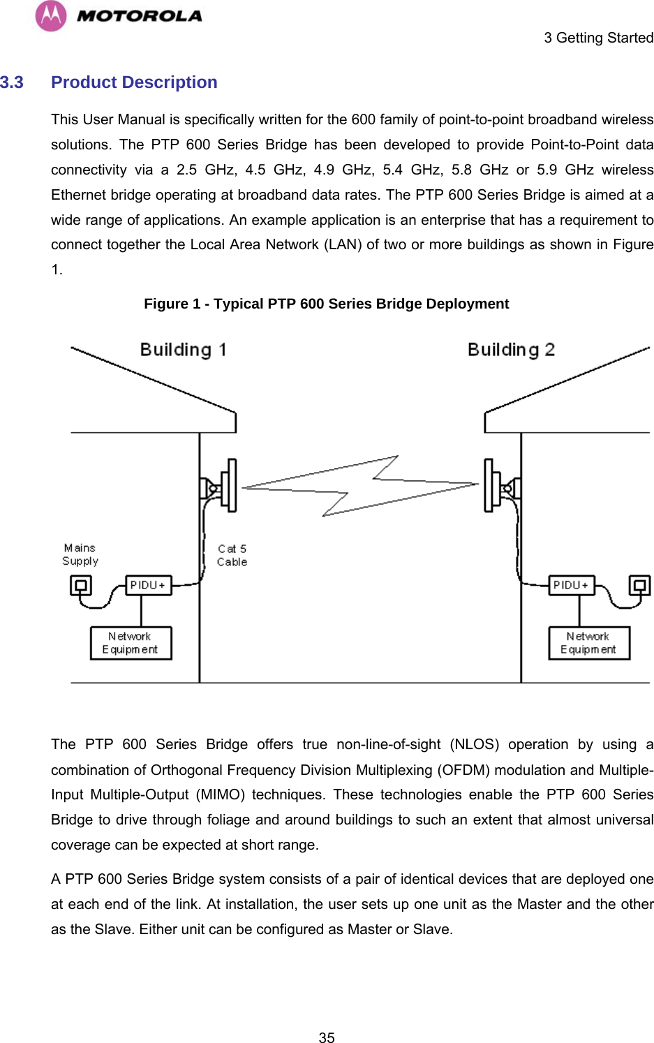     3 Getting Started  353.3  Product Description This User Manual is specifically written for the 600 family of point-to-point broadband wireless solutions. The PTP 600 Series Bridge has been developed to provide Point-to-Point data connectivity via a 2.5 GHz, 4.5 GHz, 4.9 GHz, 5.4 GHz, 5.8 GHz or 5.9 GHz wireless Ethernet bridge operating at broadband data rates. The PTP 600 Series Bridge is aimed at a wide range of applications. An example application is an enterprise that has a requirement to connect together the Local Area Network (LAN) of two or more buildings as shown in Figure 1.  Figure 1 - Typical PTP 600 Series Bridge Deployment   The PTP 600 Series Bridge offers true non-line-of-sight (NLOS) operation by using a combination of Orthogonal Frequency Division Multiplexing (OFDM) modulation and Multiple-Input Multiple-Output (MIMO) techniques. These technologies enable the PTP 600 Series Bridge to drive through foliage and around buildings to such an extent that almost universal coverage can be expected at short range.  A PTP 600 Series Bridge system consists of a pair of identical devices that are deployed one at each end of the link. At installation, the user sets up one unit as the Master and the other as the Slave. Either unit can be configured as Master or Slave.  