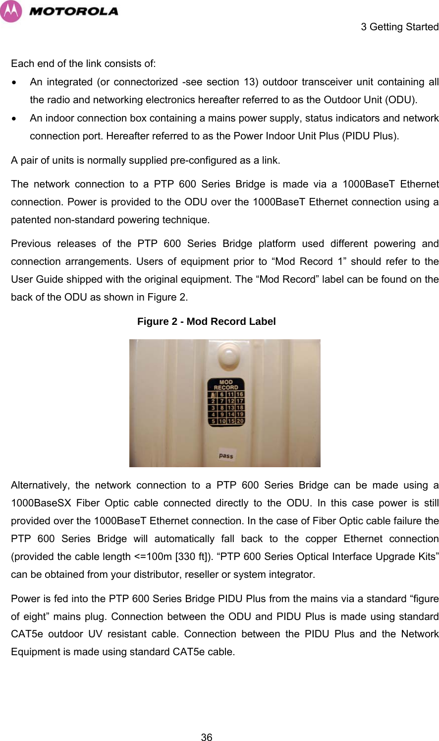     3 Getting Started  36Each end of the link consists of:  •  An integrated (or connectorized -see section 13) outdoor transceiver unit containing all the radio and networking electronics hereafter referred to as the Outdoor Unit (ODU).  •  An indoor connection box containing a mains power supply, status indicators and network connection port. Hereafter referred to as the Power Indoor Unit Plus (PIDU Plus).  A pair of units is normally supplied pre-configured as a link. The network connection to a PTP 600 Series Bridge is made via a 1000BaseT Ethernet connection. Power is provided to the ODU over the 1000BaseT Ethernet connection using a patented non-standard powering technique. Previous releases of the PTP 600 Series Bridge platform used different powering and connection arrangements. Users of equipment prior to “Mod Record 1” should refer to the User Guide shipped with the original equipment. The “Mod Record” label can be found on the back of the ODU as shown in Figure 2. Figure 2 - Mod Record Label  Alternatively, the network connection to a PTP 600 Series Bridge can be made using a 1000BaseSX Fiber Optic cable connected directly to the ODU. In this case power is still provided over the 1000BaseT Ethernet connection. In the case of Fiber Optic cable failure the PTP 600 Series Bridge will automatically fall back to the copper Ethernet connection (provided the cable length &lt;=100m [330 ft]). “PTP 600 Series Optical Interface Upgrade Kits” can be obtained from your distributor, reseller or system integrator. Power is fed into the PTP 600 Series Bridge PIDU Plus from the mains via a standard “figure of eight” mains plug. Connection between the ODU and PIDU Plus is made using standard CAT5e outdoor UV resistant cable. Connection between the PIDU Plus and the Network Equipment is made using standard CAT5e cable.  