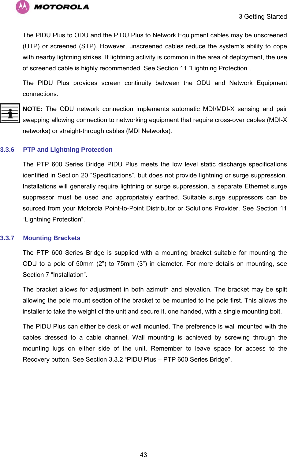     3 Getting Started  43The PIDU Plus to ODU and the PIDU Plus to Network Equipment cables may be unscreened (UTP) or screened (STP). However, unscreened cables reduce the system’s ability to cope with nearby lightning strikes. If lightning activity is common in the area of deployment, the use of screened cable is highly recommended. See Section 11 “Lightning Protection”. The PIDU Plus provides screen continuity between the ODU and Network Equipment connections. NOTE:  The ODU network connection implements automatic MDI/MDI-X sensing and pair swapping allowing connection to networking equipment that require cross-over cables (MDI-X networks) or straight-through cables (MDI Networks). 3.3.6  PTP and Lightning Protection   The PTP 600 Series Bridge PIDU Plus meets the low level static discharge specifications identified in Section 20 “Specifications”, but does not provide lightning or surge suppression. Installations will generally require lightning or surge suppression, a separate Ethernet surge suppressor must be used and appropriately earthed. Suitable surge suppressors can be sourced from your Motorola Point-to-Point Distributor or Solutions Provider. See Section 11 “Lightning Protection”. 3.3.7  Mounting Brackets  The PTP 600 Series Bridge is supplied with a mounting bracket suitable for mounting the ODU to a pole of 50mm (2”) to 75mm (3”) in diameter. For more details on mounting, see Section 7 “Installation”. The bracket allows for adjustment in both azimuth and elevation. The bracket may be split allowing the pole mount section of the bracket to be mounted to the pole first. This allows the installer to take the weight of the unit and secure it, one handed, with a single mounting bolt. The PIDU Plus can either be desk or wall mounted. The preference is wall mounted with the cables dressed to a cable channel. Wall mounting is achieved by screwing through the mounting lugs on either side of the unit. Remember to leave space for access to the Recovery button. See Section 3.3.2 “PIDU Plus – PTP 600 Series Bridge”. 