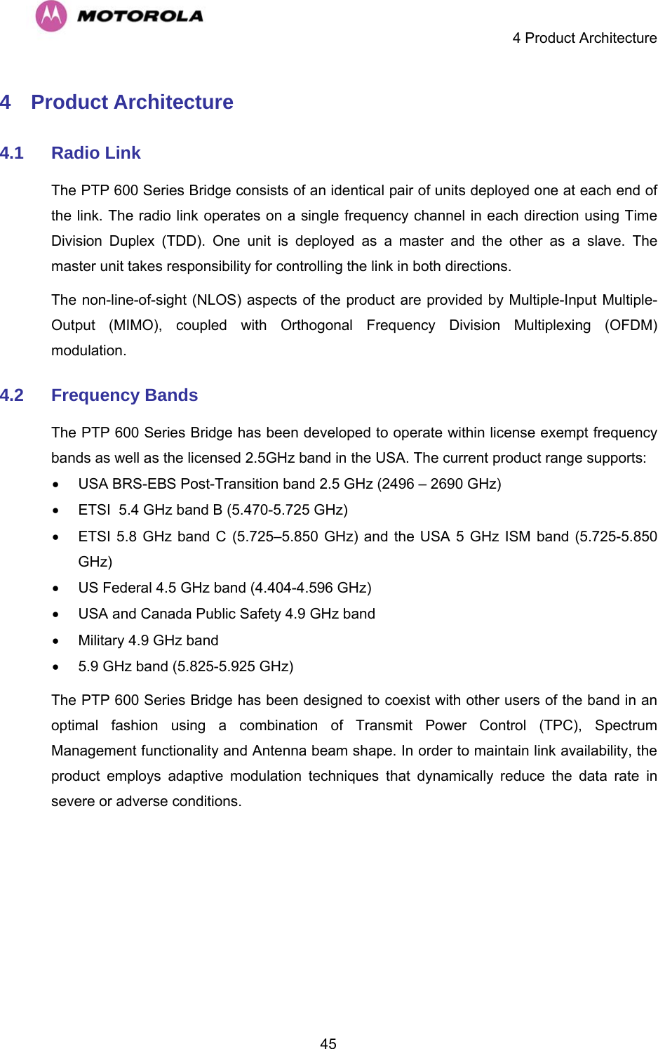     4 Product Architecture  454 Product Architecture 4.1  Radio Link The PTP 600 Series Bridge consists of an identical pair of units deployed one at each end of the link. The radio link operates on a single frequency channel in each direction using Time Division Duplex (TDD). One unit is deployed as a master and the other as a slave. The master unit takes responsibility for controlling the link in both directions.  The non-line-of-sight (NLOS) aspects of the product are provided by Multiple-Input Multiple-Output (MIMO), coupled with Orthogonal Frequency Division Multiplexing (OFDM) modulation. 4.2  Frequency Bands The PTP 600 Series Bridge has been developed to operate within license exempt frequency bands as well as the licensed 2.5GHz band in the USA. The current product range supports: •  USA BRS-EBS Post-Transition band 2.5 GHz (2496 – 2690 GHz) •  ETSI  5.4 GHz band B (5.470-5.725 GHz) •  ETSI 5.8 GHz band C (5.725–5.850 GHz) and the USA 5 GHz ISM band (5.725-5.850 GHz)  •  US Federal 4.5 GHz band (4.404-4.596 GHz) •  USA and Canada Public Safety 4.9 GHz band •  Military 4.9 GHz band •  5.9 GHz band (5.825-5.925 GHz) The PTP 600 Series Bridge has been designed to coexist with other users of the band in an optimal fashion using a combination of Transmit Power Control (TPC), Spectrum Management functionality and Antenna beam shape. In order to maintain link availability, the product employs adaptive modulation techniques that dynamically reduce the data rate in severe or adverse conditions.  